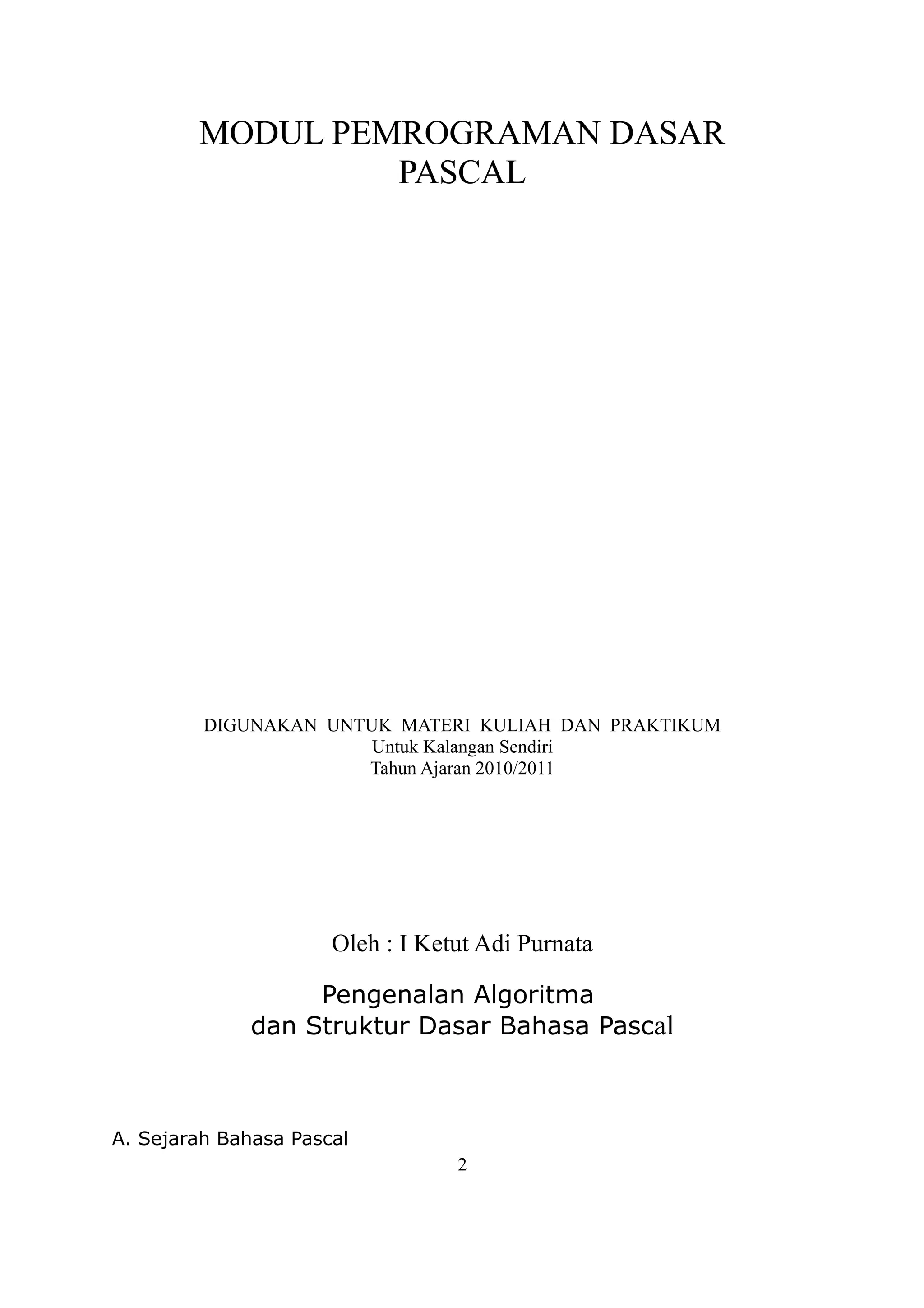 MODUL PEMROGRAMAN DASAR
                 PASCAL




         DIGUNAKAN UNTUK MATERI KULIAH DAN PRAKTIKUM
                       Untuk Kalangan Sendiri
                      Tahun Ajaran 2010/2011




                      Oleh : I Ketut Adi Purnata

                   Pengenalan Algoritma
              dan Struktur Dasar Bahasa Pascal



A. Sejarah Bahasa Pascal
                                  2
 
