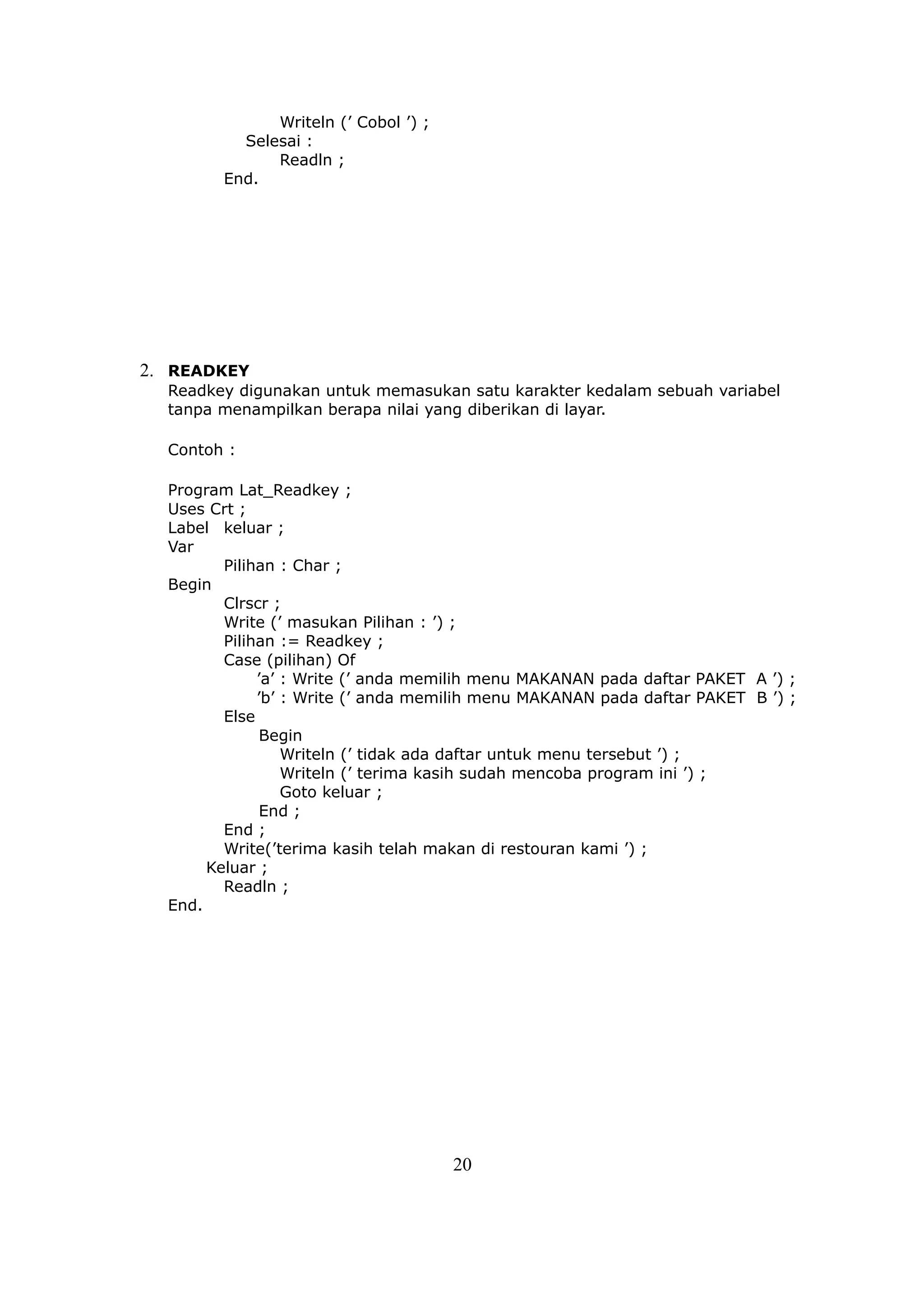 Writeln (’ Cobol ’) ;
          Selesai :
              Readln ;
        End.




2. READKEY
  Readkey digunakan untuk memasukan satu karakter kedalam sebuah variabel
  tanpa menampilkan berapa nilai yang diberikan di layar.

  Contoh :

  Program Lat_Readkey ;
  Uses Crt ;
  Label keluar ;
  Var
         Pilihan : Char ;
  Begin
         Clrscr ;
         Write (’ masukan Pilihan : ’) ;
         Pilihan := Readkey ;
         Case (pilihan) Of
              ’a’ : Write (’ anda memilih menu MAKANAN pada daftar PAKET A ’) ;
              ’b’ : Write (’ anda memilih menu MAKANAN pada daftar PAKET B ’) ;
         Else
               Begin
                  Writeln (’ tidak ada daftar untuk menu tersebut ’) ;
                  Writeln (’ terima kasih sudah mencoba program ini ’) ;
                  Goto keluar ;
               End ;
         End ;
         Write(’terima kasih telah makan di restouran kami ’) ;
       Keluar ;
         Readln ;
  End.




                                      20
 