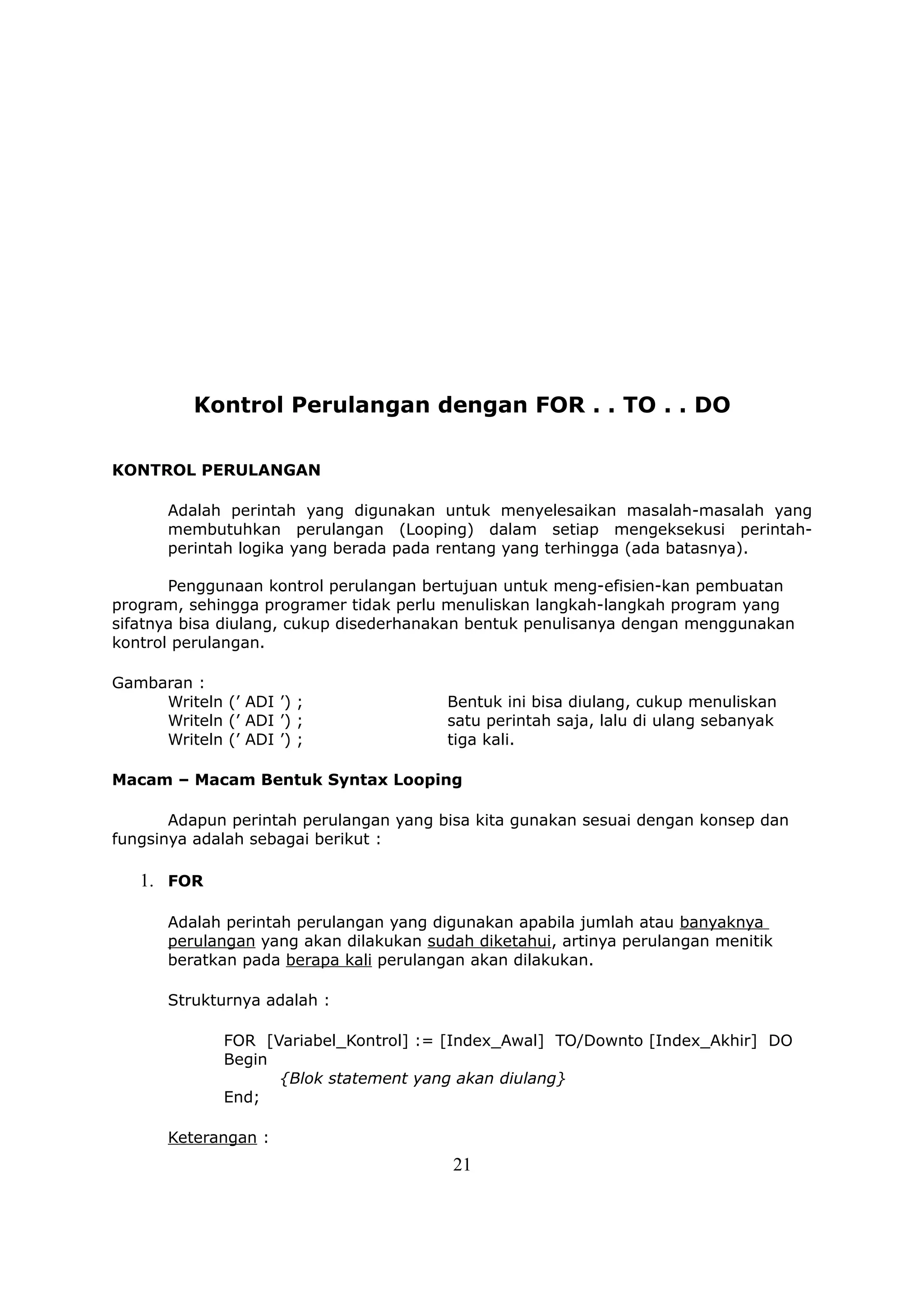Kontrol Perulangan dengan FOR . . TO . . DO

KONTROL PERULANGAN

       Adalah perintah yang digunakan untuk menyelesaikan masalah-masalah yang
       membutuhkan perulangan (Looping) dalam setiap mengeksekusi perintah-
       perintah logika yang berada pada rentang yang terhingga (ada batasnya).

       Penggunaan kontrol perulangan bertujuan untuk meng-efisien-kan pembuatan
program, sehingga programer tidak perlu menuliskan langkah-langkah program yang
sifatnya bisa diulang, cukup disederhanakan bentuk penulisanya dengan menggunakan
kontrol perulangan.

Gambaran :
     Writeln (’ ADI ’) ;                 Bentuk ini bisa diulang, cukup menuliskan
     Writeln (’ ADI ’) ;                 satu perintah saja, lalu di ulang sebanyak
     Writeln (’ ADI ’) ;                 tiga kali.

Macam – Macam Bentuk Syntax Looping

       Adapun perintah perulangan yang bisa kita gunakan sesuai dengan konsep dan
fungsinya adalah sebagai berikut :

   1. FOR

       Adalah perintah perulangan yang digunakan apabila jumlah atau banyaknya
       perulangan yang akan dilakukan sudah diketahui, artinya perulangan menitik
       beratkan pada berapa kali perulangan akan dilakukan.

       Strukturnya adalah :

              FOR [Variabel_Kontrol] := [Index_Awal] TO/Downto [Index_Akhir] DO
              Begin
                    {Blok statement yang akan diulang}
              End;

       Keterangan :
                                         21
 