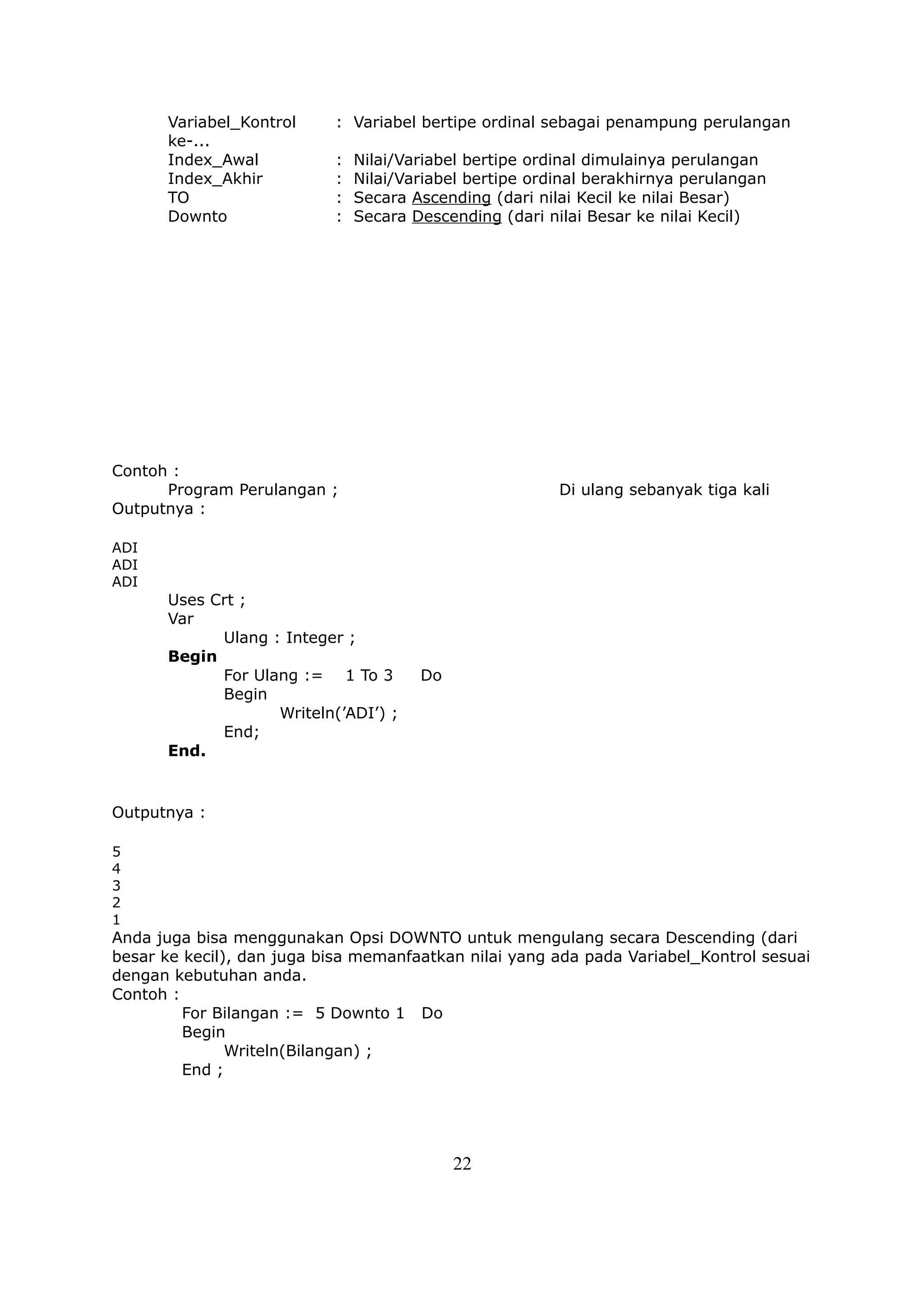 Variabel_Kontrol     : Variabel bertipe ordinal sebagai penampung perulangan
      ke-...
      Index_Awal           :   Nilai/Variabel bertipe ordinal dimulainya perulangan
      Index_Akhir          :   Nilai/Variabel bertipe ordinal berakhirnya perulangan
      TO                   :   Secara Ascending (dari nilai Kecil ke nilai Besar)
      Downto               :   Secara Descending (dari nilai Besar ke nilai Kecil)




Contoh :
      Program Perulangan ;                               Di ulang sebanyak tiga kali
Outputnya :

ADI
ADI
ADI
      Uses Crt ;
      Var
            Ulang : Integer ;
      Begin
            For Ulang := 1 To 3        Do
            Begin
                   Writeln(’ADI’) ;
            End;
      End.


Outputnya :

5
4
3
2
1
Anda juga bisa menggunakan Opsi DOWNTO untuk mengulang secara Descending (dari
besar ke kecil), dan juga bisa memanfaatkan nilai yang ada pada Variabel_Kontrol sesuai
dengan kebutuhan anda.
Contoh :
         For Bilangan := 5 Downto 1 Do
         Begin
               Writeln(Bilangan) ;
         End ;




                                            22
 