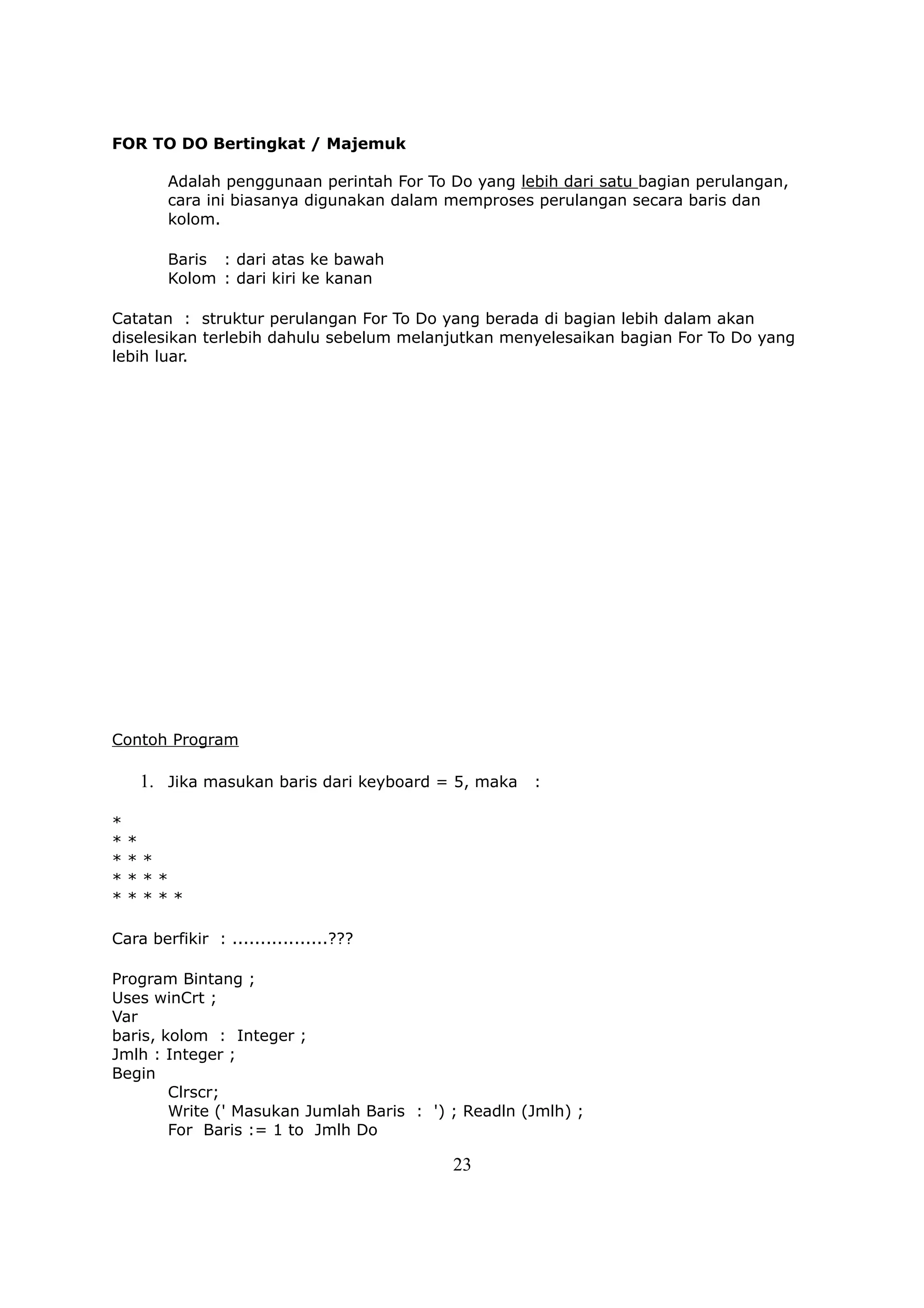 FOR TO DO Bertingkat / Majemuk

        Adalah penggunaan perintah For To Do yang lebih dari satu bagian perulangan,
        cara ini biasanya digunakan dalam memproses perulangan secara baris dan
        kolom.

        Baris : dari atas ke bawah
        Kolom : dari kiri ke kanan

Catatan : struktur perulangan For To Do yang berada di bagian lebih dalam akan
diselesikan terlebih dahulu sebelum melanjutkan menyelesaikan bagian For To Do yang
lebih luar.




Contoh Program

    1. Jika masukan baris dari keyboard = 5, maka :

*
*   *
*   **
*   ***
*   ****

Cara berfikir : .................???

Program Bintang ;
Uses winCrt ;
Var
baris, kolom : Integer ;
Jmlh : Integer ;
Begin
        Clrscr;
        Write (' Masukan Jumlah Baris : ') ; Readln (Jmlh) ;
        For Baris := 1 to Jmlh Do

                                           23
 