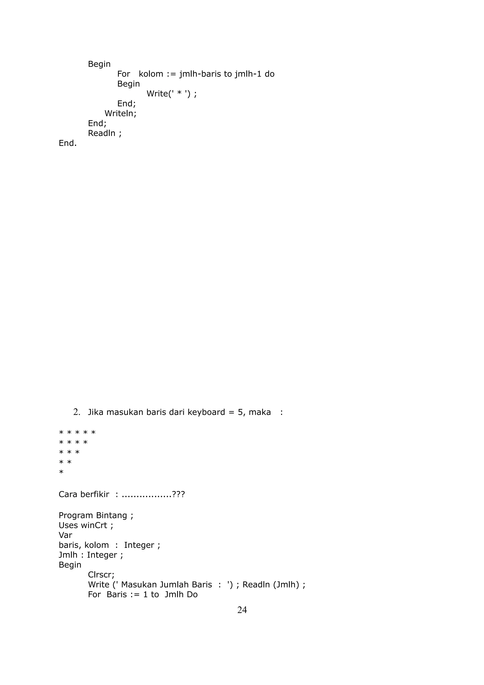 Begin
               For kolom := jmlh-baris to jmlh-1 do
               Begin
                     Write(' * ') ;
               End;
           Writeln;
        End;
        Readln ;
End.




    2. Jika masukan baris dari keyboard = 5, maka :

*   ****
*   ***
*   **
*   *
*

Cara berfikir : .................???

Program Bintang ;
Uses winCrt ;
Var
baris, kolom : Integer ;
Jmlh : Integer ;
Begin
        Clrscr;
        Write (' Masukan Jumlah Baris : ') ; Readln (Jmlh) ;
        For Baris := 1 to Jmlh Do
                                           24
 