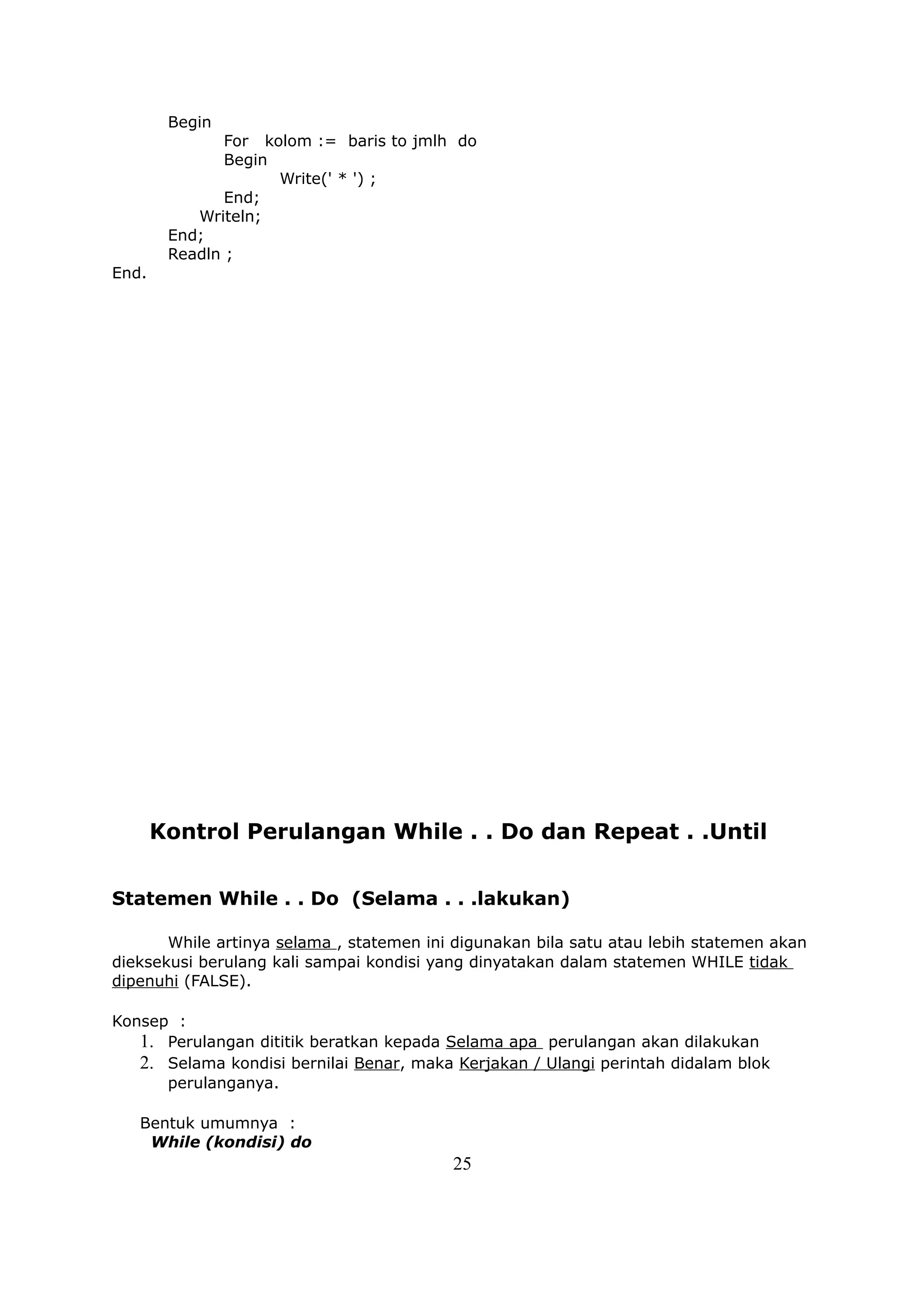 Begin
               For kolom := baris to jmlh do
               Begin
                     Write(' * ') ;
               End;
           Writeln;
        End;
        Readln ;
End.




       Kontrol Perulangan While . . Do dan Repeat . .Until


Statemen While . . Do (Selama . . .lakukan)

       While artinya selama , statemen ini digunakan bila satu atau lebih statemen akan
dieksekusi berulang kali sampai kondisi yang dinyatakan dalam statemen WHILE tidak
dipenuhi (FALSE).

Konsep :
   1. Perulangan dititik beratkan kepada Selama apa perulangan akan dilakukan
   2. Selama kondisi bernilai Benar, maka Kerjakan / Ulangi perintah didalam blok
      perulanganya.

   Bentuk umumnya :
    While (kondisi) do
                                          25
 
