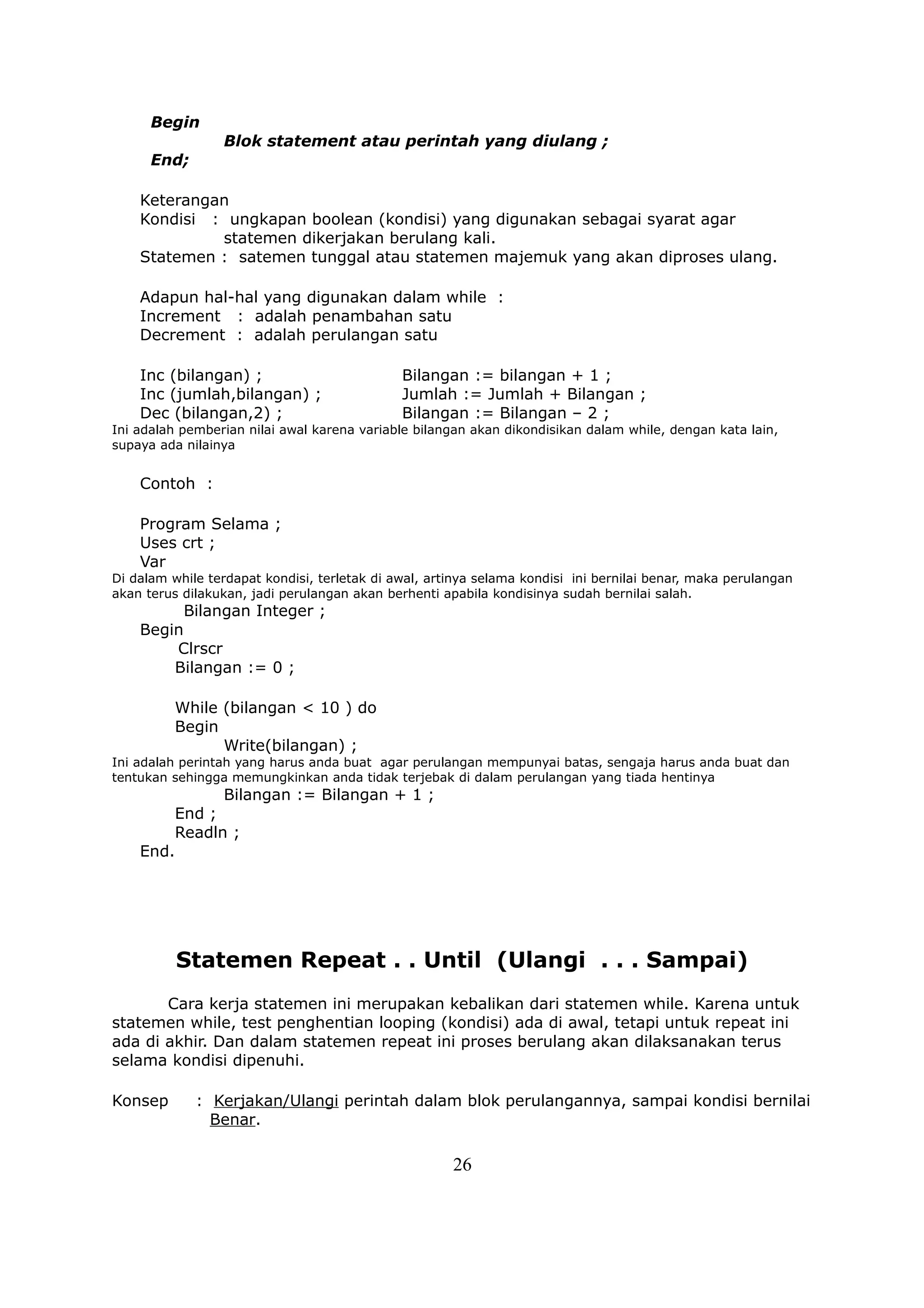 Begin
                 Blok statement atau perintah yang diulang ;
      End;

    Keterangan
    Kondisi : ungkapan boolean (kondisi) yang digunakan sebagai syarat agar
             statemen dikerjakan berulang kali.
    Statemen : satemen tunggal atau statemen majemuk yang akan diproses ulang.

    Adapun hal-hal yang digunakan dalam while :
    Increment : adalah penambahan satu
    Decrement : adalah perulangan satu

    Inc (bilangan) ;                          Bilangan := bilangan + 1 ;
    Inc (jumlah,bilangan) ;                   Jumlah := Jumlah + Bilangan ;
    Dec (bilangan,2) ;                        Bilangan := Bilangan – 2 ;
Ini adalah pemberian nilai awal karena variable bilangan akan dikondisikan dalam while, dengan kata lain,
supaya ada nilainya


    Contoh :

    Program Selama ;
    Uses crt ;
    Var
Di dalam while terdapat kondisi, terletak di awal, artinya selama kondisi ini bernilai benar, maka perulangan
akan terus dilakukan, jadi perulangan akan berhenti apabila kondisinya sudah bernilai salah.
          Bilangan Integer ;
    Begin
        Clrscr
        Bilangan := 0 ;

          While (bilangan < 10 ) do
          Begin
                Write(bilangan) ;
Ini adalah perintah yang harus anda buat agar perulangan mempunyai batas, sengaja harus anda buat dan
tentukan sehingga memungkinkan anda tidak terjebak di dalam perulangan yang tiada hentinya
              Bilangan := Bilangan + 1 ;
        End ;
        Readln ;
    End.




          Statemen Repeat . . Until (Ulangi . . . Sampai)
       Cara kerja statemen ini merupakan kebalikan dari statemen while. Karena untuk
statemen while, test penghentian looping (kondisi) ada di awal, tetapi untuk repeat ini
ada di akhir. Dan dalam statemen repeat ini proses berulang akan dilaksanakan terus
selama kondisi dipenuhi.

Konsep       : Kerjakan/Ulangi perintah dalam blok perulangannya, sampai kondisi bernilai
               Benar.

                                                      26
 