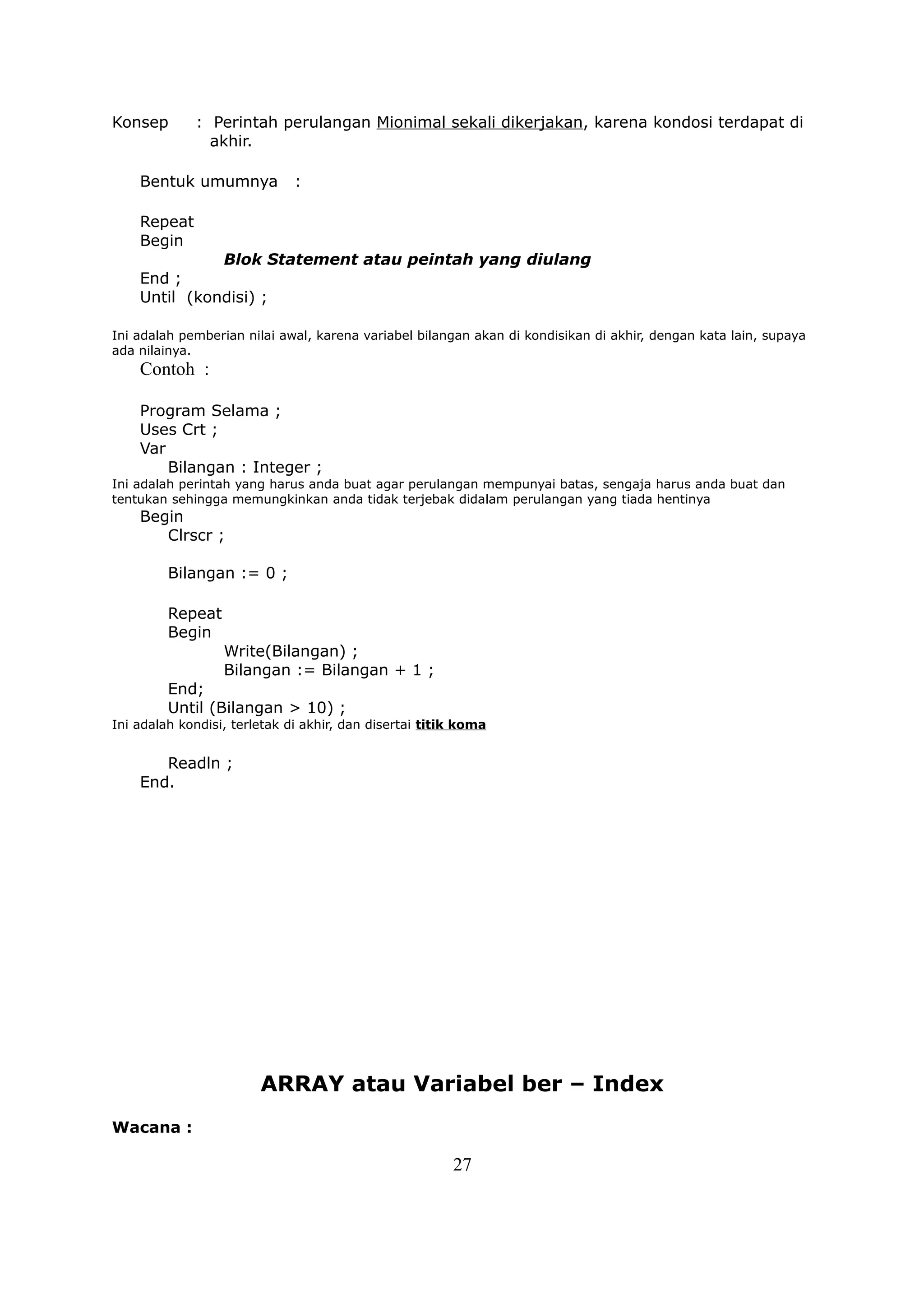 Konsep       : Perintah perulangan Mionimal sekali dikerjakan, karena kondosi terdapat di
               akhir.

    Bentuk umumnya            :

    Repeat
    Begin
              Blok Statement atau peintah yang diulang
    End ;
    Until (kondisi) ;

Ini adalah pemberian nilai awal, karena variabel bilangan akan di kondisikan di akhir, dengan kata lain, supaya
ada nilainya.
    Contoh :

    Program Selama ;
    Uses Crt ;
    Var
        Bilangan : Integer ;
Ini adalah perintah yang harus anda buat agar perulangan mempunyai batas, sengaja harus anda buat dan
tentukan sehingga memungkinkan anda tidak terjebak didalam perulangan yang tiada hentinya
    Begin
       Clrscr ;

         Bilangan := 0 ;

         Repeat
         Begin
                  Write(Bilangan) ;
                  Bilangan := Bilangan + 1 ;
         End;
         Until (Bilangan > 10) ;
Ini adalah kondisi, terletak di akhir, dan disertai titik koma


       Readln ;
    End.




                        ARRAY atau Variabel ber – Index
Wacana :

                                                        27
 