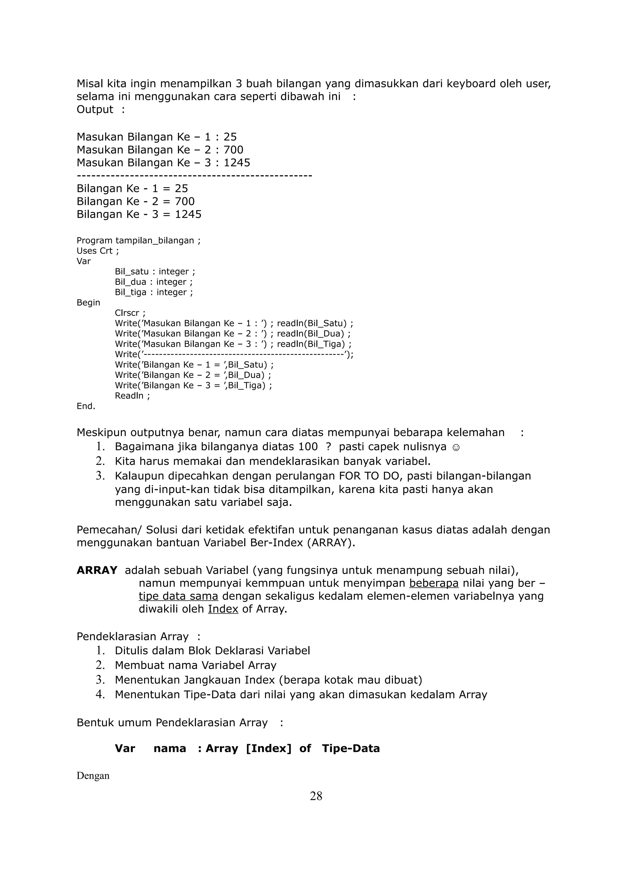 Misal kita ingin menampilkan 3 buah bilangan yang dimasukkan dari keyboard oleh user,
selama ini menggunakan cara seperti dibawah ini :
Output :

Masukan Bilangan Ke – 1 : 25
Masukan Bilangan Ke – 2 : 700
Masukan Bilangan Ke – 3 : 1245
-------------------------------------------------
Bilangan Ke - 1 = 25
Bilangan Ke - 2 = 700
Bilangan Ke - 3 = 1245

Program tampilan_bilangan ;
Uses Crt ;
Var
         Bil_satu : integer ;
         Bil_dua : integer ;
         Bil_tiga : integer ;
Begin
         Clrscr ;
         Write(’Masukan Bilangan Ke – 1 : ’) ; readln(Bil_Satu) ;
         Write(’Masukan Bilangan Ke – 2 : ’) ; readln(Bil_Dua) ;
         Write(’Masukan Bilangan Ke – 3 : ’) ; readln(Bil_Tiga) ;
         Write(’----------------------------------------------------’);
         Write(’Bilangan Ke – 1 = ’,Bil_Satu) ;
         Write(’Bilangan Ke – 2 = ’,Bil_Dua) ;
         Write(’Bilangan Ke – 3 = ’,Bil_Tiga) ;
         Readln ;
End.


Meskipun outputnya benar, namun cara diatas mempunyai bebarapa kelemahan :
   1. Bagaimana jika bilanganya diatas 100 ? pasti capek nulisnya ☺
   2. Kita harus memakai dan mendeklarasikan banyak variabel.
   3. Kalaupun dipecahkan dengan perulangan FOR TO DO, pasti bilangan-bilangan
      yang di-input-kan tidak bisa ditampilkan, karena kita pasti hanya akan
      menggunakan satu variabel saja.

Pemecahan/ Solusi dari ketidak efektifan untuk penanganan kasus diatas adalah dengan
menggunakan bantuan Variabel Ber-Index (ARRAY).

ARRAY adalah sebuah Variabel (yang fungsinya untuk menampung sebuah nilai),
        namun mempunyai kemmpuan untuk menyimpan beberapa nilai yang ber –
        tipe data sama dengan sekaligus kedalam elemen-elemen variabelnya yang
        diwakili oleh Index of Array.

Pendeklarasian Array :
   1. Ditulis dalam Blok Deklarasi Variabel
   2. Membuat nama Variabel Array
   3. Menentukan Jangkauan Index (berapa kotak mau dibuat)
   4. Menentukan Tipe-Data dari nilai yang akan dimasukan kedalam Array

Bentuk umum Pendeklarasian Array                   :

         Var       nama       : Array [Index] of              Tipe-Data

Dengan
                                                           28
 