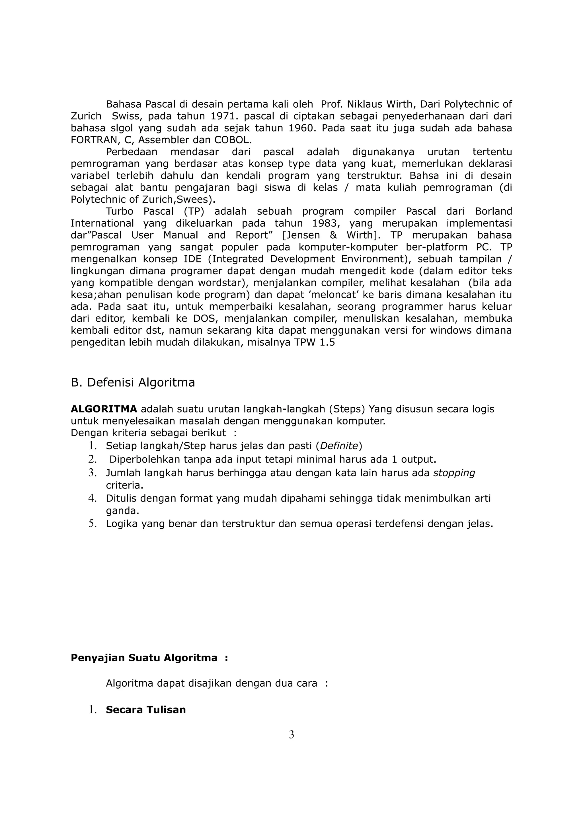 Bahasa Pascal di desain pertama kali oleh Prof. Niklaus Wirth, Dari Polytechnic of
Zurich Swiss, pada tahun 1971. pascal di ciptakan sebagai penyederhanaan dari dari
bahasa slgol yang sudah ada sejak tahun 1960. Pada saat itu juga sudah ada bahasa
FORTRAN, C, Assembler dan COBOL.
       Perbedaan mendasar dari pascal adalah digunakanya urutan tertentu
pemrograman yang berdasar atas konsep type data yang kuat, memerlukan deklarasi
variabel terlebih dahulu dan kendali program yang terstruktur. Bahsa ini di desain
sebagai alat bantu pengajaran bagi siswa di kelas / mata kuliah pemrograman (di
Polytechnic of Zurich,Swees).
       Turbo Pascal (TP) adalah sebuah program compiler Pascal dari Borland
International yang dikeluarkan pada tahun 1983, yang merupakan implementasi
dar”Pascal User Manual and Report” [Jensen & Wirth]. TP merupakan bahasa
pemrograman yang sangat populer pada komputer-komputer ber-platform PC. TP
mengenalkan konsep IDE (Integrated Development Environment), sebuah tampilan /
lingkungan dimana programer dapat dengan mudah mengedit kode (dalam editor teks
yang kompatible dengan wordstar), menjalankan compiler, melihat kesalahan (bila ada
kesa;ahan penulisan kode program) dan dapat ’meloncat’ ke baris dimana kesalahan itu
ada. Pada saat itu, untuk memperbaiki kesalahan, seorang programmer harus keluar
dari editor, kembali ke DOS, menjalankan compiler, menuliskan kesalahan, membuka
kembali editor dst, namun sekarang kita dapat menggunakan versi for windows dimana
pengeditan lebih mudah dilakukan, misalnya TPW 1.5



B. Defenisi Algoritma

ALGORITMA adalah suatu urutan langkah-langkah (Steps) Yang disusun secara logis
untuk menyelesaikan masalah dengan menggunakan komputer.
Dengan kriteria sebagai berikut :
   1. Setiap langkah/Step harus jelas dan pasti (Definite)
   2. Diperbolehkan tanpa ada input tetapi minimal harus ada 1 output.
   3. Jumlah langkah harus berhingga atau dengan kata lain harus ada stopping
      criteria.
   4. Ditulis dengan format yang mudah dipahami sehingga tidak menimbulkan arti
      ganda.
   5. Logika yang benar dan terstruktur dan semua operasi terdefensi dengan jelas.




Penyajian Suatu Algoritma :

       Algoritma dapat disajikan dengan dua cara :

   1. Secara Tulisan

                                           3
 