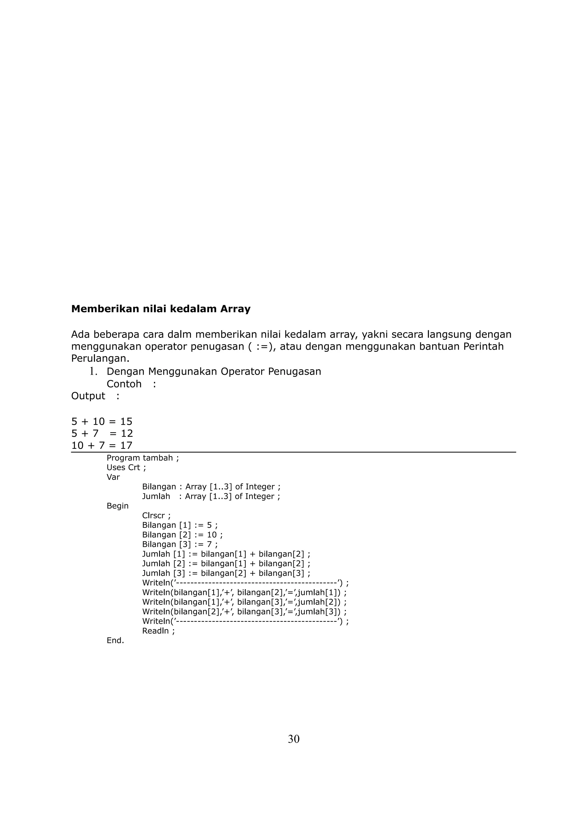 Memberikan nilai kedalam Array

Ada beberapa cara dalm memberikan nilai kedalam array, yakni secara langsung dengan
menggunakan operator penugasan ( :=), atau dengan menggunakan bantuan Perintah
Perulangan.
   1. Dengan Menggunakan Operator Penugasan
       Contoh :
Output :

5 + 10 = 15
5 + 7 = 12
10 + 7 = 17
      Program tambah ;
      Uses Crt ;
      Var
               Bilangan : Array [1..3] of Integer ;
               Jumlah : Array [1..3] of Integer ;
      Begin
               Clrscr ;
               Bilangan [1] := 5 ;
               Bilangan [2] := 10 ;
               Bilangan [3] := 7 ;
               Jumlah [1] := bilangan[1] + bilangan[2] ;
               Jumlah [2] := bilangan[1] + bilangan[2] ;
               Jumlah [3] := bilangan[2] + bilangan[3] ;
               Writeln(’---------------------------------------------’) ;
               Writeln(bilangan[1],’+’, bilangan[2],’=’,jumlah[1]) ;
               Writeln(bilangan[1],’+’, bilangan[3],’=’,jumlah[2]) ;
               Writeln(bilangan[2],’+’, bilangan[3],’=’,jumlah[3]) ;
               Writeln(’---------------------------------------------’) ;
               Readln ;
      End.




                                                        30
 
