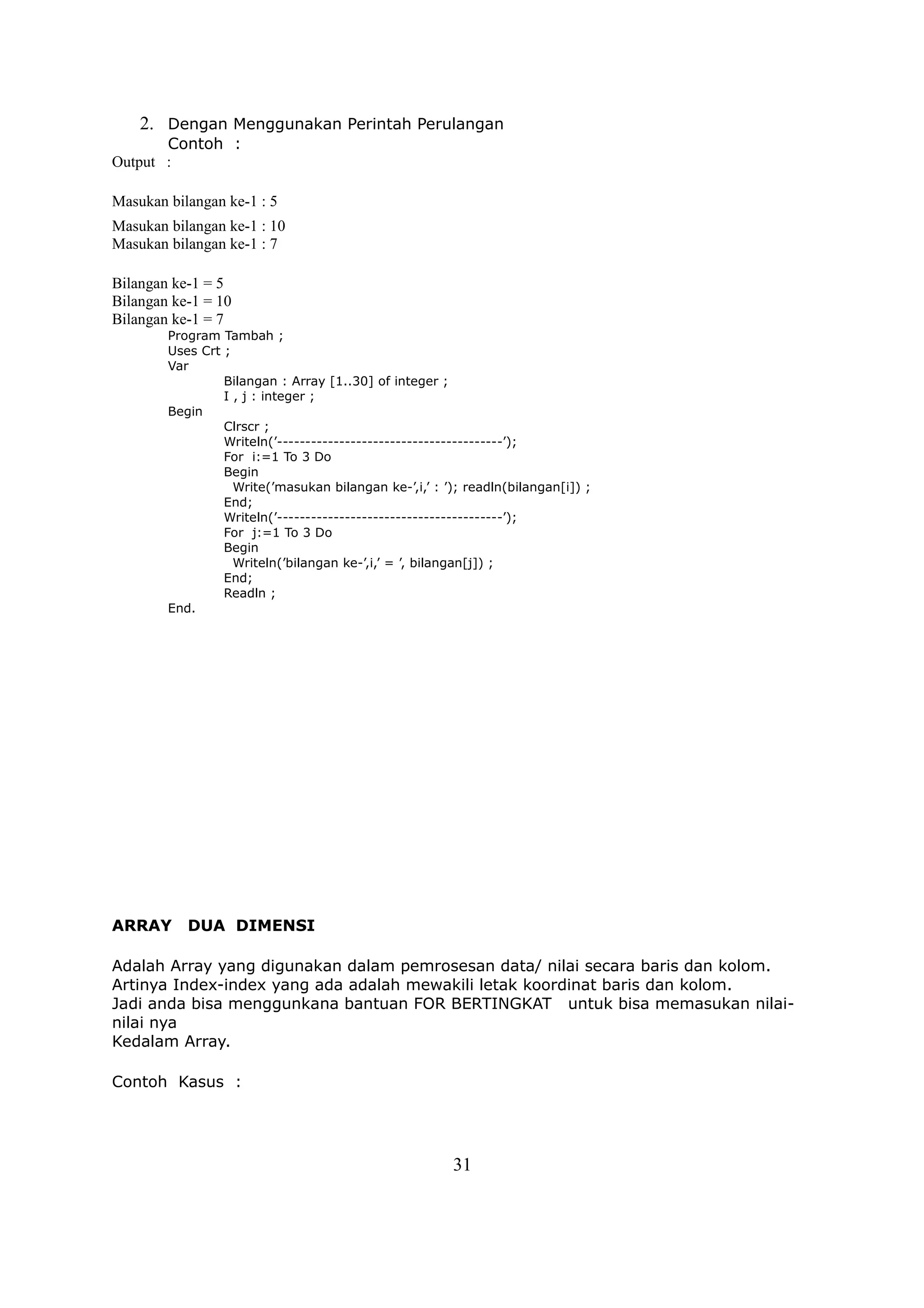 2. Dengan Menggunakan Perintah Perulangan
       Contoh :
Output :

Masukan bilangan ke-1 : 5
Masukan bilangan ke-1 : 10
Masukan bilangan ke-1 : 7

Bilangan ke-1 = 5
Bilangan ke-1 = 10
Bilangan ke-1 = 7
        Program Tambah ;
        Uses Crt ;
        Var
                 Bilangan : Array [1..30] of integer ;
                 I , j : integer ;
        Begin
                 Clrscr ;
                 Writeln(’----------------------------------------’);
                 For i:=1 To 3 Do
                 Begin
                   Write(’masukan bilangan ke-’,i,’ : ’); readln(bilangan[i]) ;
                 End;
                 Writeln(’----------------------------------------’);
                 For j:=1 To 3 Do
                 Begin
                   Writeln(’bilangan ke-’,i,’ = ’, bilangan[j]) ;
                 End;
                 Readln ;
        End.




ARRAY      DUA DIMENSI

Adalah Array yang digunakan dalam pemrosesan data/ nilai secara baris dan kolom.
Artinya Index-index yang ada adalah mewakili letak koordinat baris dan kolom.
Jadi anda bisa menggunkana bantuan FOR BERTINGKAT untuk bisa memasukan nilai-
nilai nya
Kedalam Array.

Contoh Kasus :




                                                       31
 