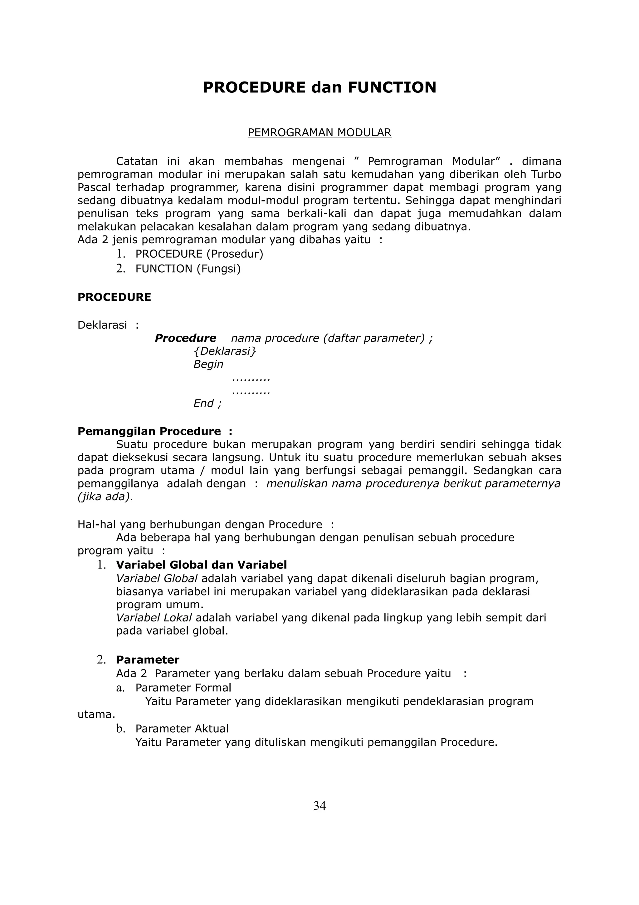 PROCEDURE dan FUNCTION

                                PEMROGRAMAN MODULAR

       Catatan ini akan membahas mengenai ” Pemrograman Modular” . dimana
pemrograman modular ini merupakan salah satu kemudahan yang diberikan oleh Turbo
Pascal terhadap programmer, karena disini programmer dapat membagi program yang
sedang dibuatnya kedalam modul-modul program tertentu. Sehingga dapat menghindari
penulisan teks program yang sama berkali-kali dan dapat juga memudahkan dalam
melakukan pelacakan kesalahan dalam program yang sedang dibuatnya.
Ada 2 jenis pemrograman modular yang dibahas yaitu :
       1. PROCEDURE (Prosedur)
       2. FUNCTION (Fungsi)

PROCEDURE

Deklarasi :
               Procedure nama procedure (daftar parameter) ;
                     {Deklarasi}
                     Begin
                           ..........
                           ..........
                     End ;

Pemanggilan Procedure :
        Suatu procedure bukan merupakan program yang berdiri sendiri sehingga tidak
dapat dieksekusi secara langsung. Untuk itu suatu procedure memerlukan sebuah akses
pada program utama / modul lain yang berfungsi sebagai pemanggil. Sedangkan cara
pemanggilanya adalah dengan : menuliskan nama procedurenya berikut parameternya
(jika ada).

Hal-hal yang berhubungan dengan Procedure :
       Ada beberapa hal yang berhubungan dengan penulisan sebuah procedure
program yaitu :
   1. Variabel Global dan Variabel
       Variabel Global adalah variabel yang dapat dikenali diseluruh bagian program,
       biasanya variabel ini merupakan variabel yang dideklarasikan pada deklarasi
       program umum.
       Variabel Lokal adalah variabel yang dikenal pada lingkup yang lebih sempit dari
       pada variabel global.

   2. Parameter
         Ada 2 Parameter yang berlaku dalam sebuah Procedure yaitu :
         a. Parameter Formal
              Yaitu Parameter yang dideklarasikan mengikuti pendeklarasian program
utama.
         b. Parameter Aktual
            Yaitu Parameter yang dituliskan mengikuti pemanggilan Procedure.




                                           34
 