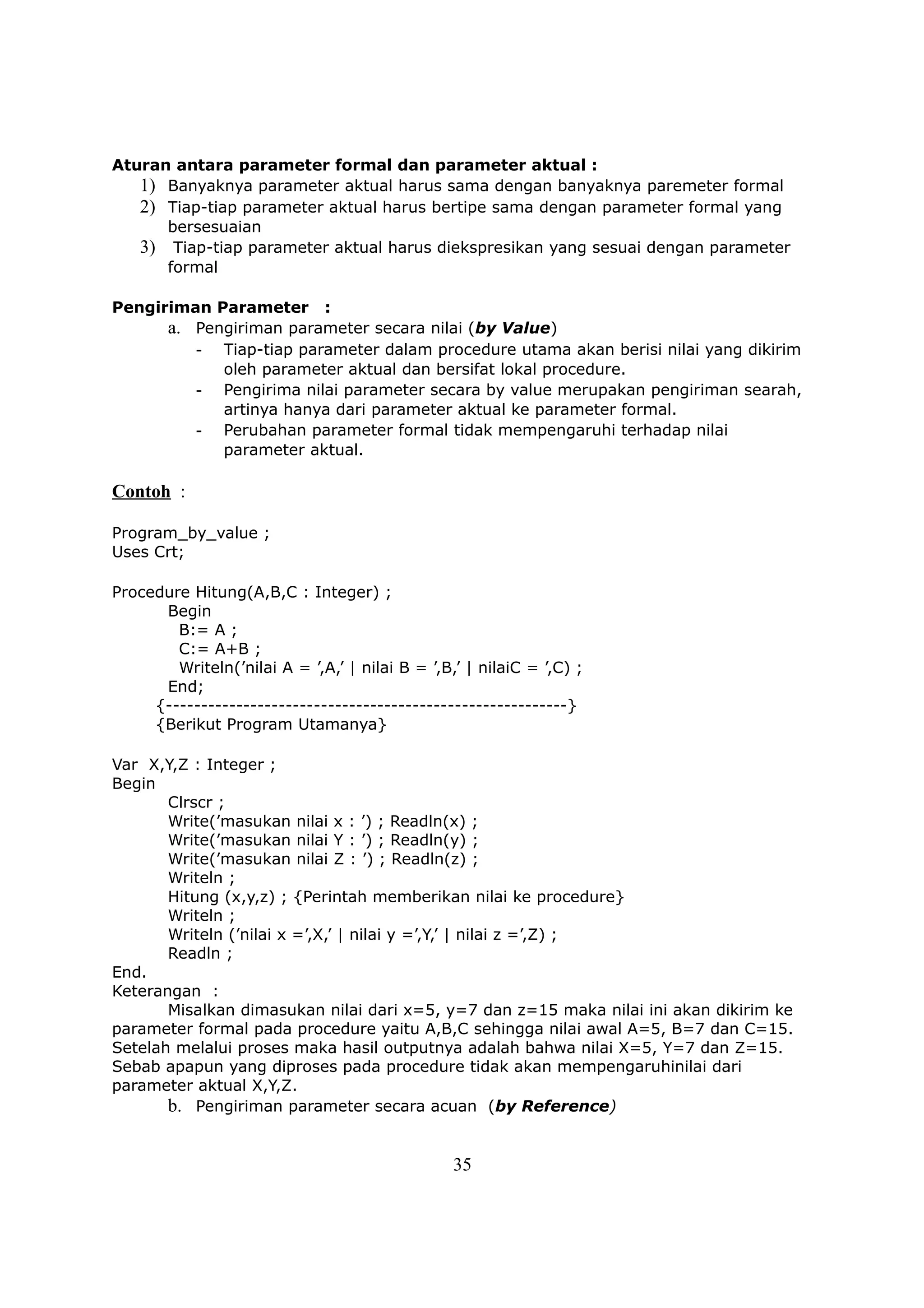 Aturan antara parameter formal dan parameter aktual :
   1) Banyaknya parameter aktual harus sama dengan banyaknya paremeter formal
   2) Tiap-tiap parameter aktual harus bertipe sama dengan parameter formal yang
      bersesuaian
   3) Tiap-tiap parameter aktual harus diekspresikan yang sesuai dengan parameter
      formal

Pengiriman Parameter :
      a. Pengiriman parameter secara nilai (by Value)
         - Tiap-tiap parameter dalam procedure utama akan berisi nilai yang dikirim
            oleh parameter aktual dan bersifat lokal procedure.
         - Pengirima nilai parameter secara by value merupakan pengiriman searah,
            artinya hanya dari parameter aktual ke parameter formal.
         - Perubahan parameter formal tidak mempengaruhi terhadap nilai
            parameter aktual.

Contoh :

Program_by_value ;
Uses Crt;

Procedure Hitung(A,B,C : Integer) ;
      Begin
        B:= A ;
        C:= A+B ;
        Writeln(’nilai A = ’,A,’ | nilai B = ’,B,’ | nilaiC = ’,C) ;
      End;
     {---------------------------------------------------------}
     {Berikut Program Utamanya}

Var X,Y,Z : Integer ;
Begin
       Clrscr ;
       Write(’masukan nilai x : ’) ; Readln(x) ;
       Write(’masukan nilai Y : ’) ; Readln(y) ;
       Write(’masukan nilai Z : ’) ; Readln(z) ;
       Writeln ;
       Hitung (x,y,z) ; {Perintah memberikan nilai ke procedure}
       Writeln ;
       Writeln (’nilai x =’,X,’ | nilai y =’,Y,’ | nilai z =’,Z) ;
       Readln ;
End.
Keterangan :
       Misalkan dimasukan nilai dari x=5, y=7 dan z=15 maka nilai ini akan dikirim ke
parameter formal pada procedure yaitu A,B,C sehingga nilai awal A=5, B=7 dan C=15.
Setelah melalui proses maka hasil outputnya adalah bahwa nilai X=5, Y=7 dan Z=15.
Sebab apapun yang diproses pada procedure tidak akan mempengaruhinilai dari
parameter aktual X,Y,Z.
       b. Pengiriman parameter secara acuan (by Reference)


                                                 35
 