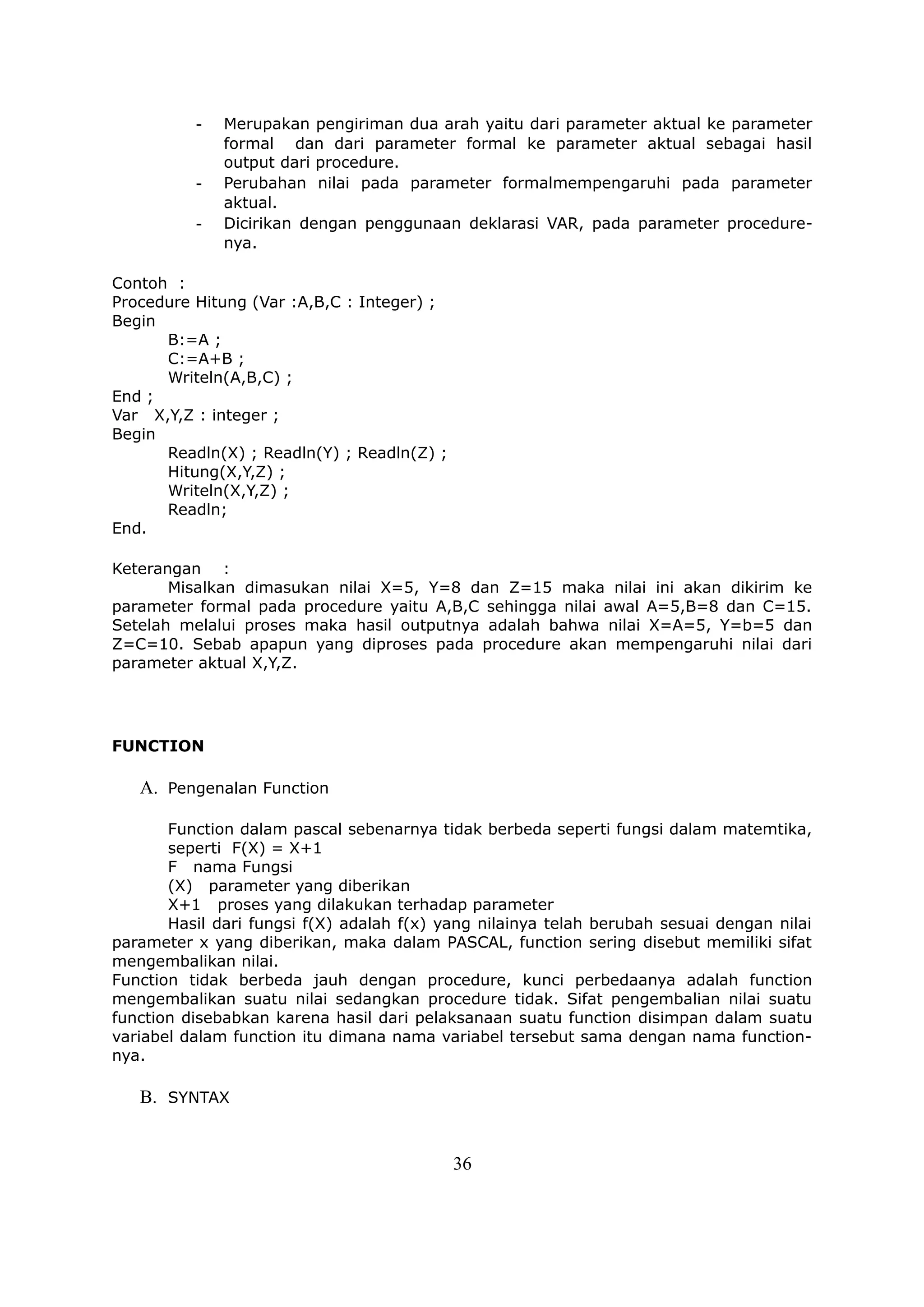 -   Merupakan pengiriman dua arah yaitu dari parameter aktual ke parameter
              formal dan dari parameter formal ke parameter aktual sebagai hasil
              output dari procedure.
          -   Perubahan nilai pada parameter formalmempengaruhi pada parameter
              aktual.
          -   Dicirikan dengan penggunaan deklarasi VAR, pada parameter procedure-
              nya.

Contoh :
Procedure Hitung (Var :A,B,C : Integer) ;
Begin
      B:=A ;
      C:=A+B ;
      Writeln(A,B,C) ;
End ;
Var X,Y,Z : integer ;
Begin
      Readln(X) ; Readln(Y) ; Readln(Z) ;
      Hitung(X,Y,Z) ;
      Writeln(X,Y,Z) ;
      Readln;
End.

Keterangan :
       Misalkan dimasukan nilai X=5, Y=8 dan Z=15 maka nilai ini akan dikirim ke
parameter formal pada procedure yaitu A,B,C sehingga nilai awal A=5,B=8 dan C=15.
Setelah melalui proses maka hasil outputnya adalah bahwa nilai X=A=5, Y=b=5 dan
Z=C=10. Sebab apapun yang diproses pada procedure akan mempengaruhi nilai dari
parameter aktual X,Y,Z.




FUNCTION

   A. Pengenalan Function

       Function dalam pascal sebenarnya tidak berbeda seperti fungsi dalam matemtika,
       seperti F(X) = X+1
       F nama Fungsi
       (X) parameter yang diberikan
       X+1 proses yang dilakukan terhadap parameter
       Hasil dari fungsi f(X) adalah f(x) yang nilainya telah berubah sesuai dengan nilai
parameter x yang diberikan, maka dalam PASCAL, function sering disebut memiliki sifat
mengembalikan nilai.
Function tidak berbeda jauh dengan procedure, kunci perbedaanya adalah function
mengembalikan suatu nilai sedangkan procedure tidak. Sifat pengembalian nilai suatu
function disebabkan karena hasil dari pelaksanaan suatu function disimpan dalam suatu
variabel dalam function itu dimana nama variabel tersebut sama dengan nama function-
nya.

   B. SYNTAX


                                            36
 
