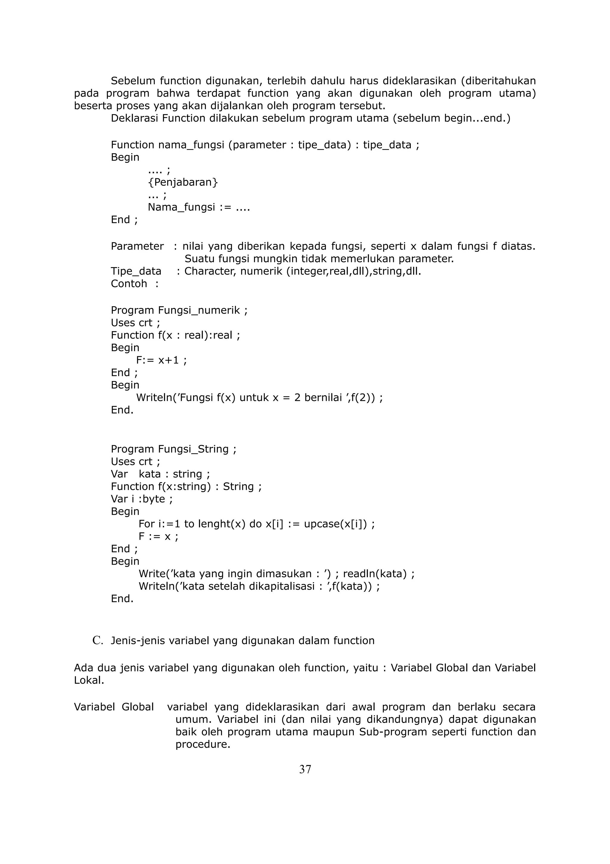 Sebelum function digunakan, terlebih dahulu harus dideklarasikan (diberitahukan
pada program bahwa terdapat function yang akan digunakan oleh program utama)
beserta proses yang akan dijalankan oleh program tersebut.
       Deklarasi Function dilakukan sebelum program utama (sebelum begin...end.)

       Function nama_fungsi (parameter : tipe_data) : tipe_data ;
       Begin
              .... ;
              {Penjabaran}
              ... ;
              Nama_fungsi := ....
       End ;

       Parameter : nilai yang diberikan kepada fungsi, seperti x dalam fungsi f diatas.
                   Suatu fungsi mungkin tidak memerlukan parameter.
       Tipe_data : Character, numerik (integer,real,dll),string,dll.
       Contoh :

       Program Fungsi_numerik ;
       Uses crt ;
       Function f(x : real):real ;
       Begin
            F:= x+1 ;
       End ;
       Begin
            Writeln(’Fungsi f(x) untuk x = 2 bernilai ’,f(2)) ;
       End.


       Program Fungsi_String ;
       Uses crt ;
       Var kata : string ;
       Function f(x:string) : String ;
       Var i :byte ;
       Begin
             For i:=1 to lenght(x) do x[i] := upcase(x[i]) ;
             F := x ;
       End ;
       Begin
             Write(’kata yang ingin dimasukan : ’) ; readln(kata) ;
             Writeln(’kata setelah dikapitalisasi : ’,f(kata)) ;
       End.



   C. Jenis-jenis variabel yang digunakan dalam function

Ada dua jenis variabel yang digunakan oleh function, yaitu : Variabel Global dan Variabel
Lokal.

Variabel Global   variabel yang dideklarasikan dari awal program dan berlaku secara
                   umum. Variabel ini (dan nilai yang dikandungnya) dapat digunakan
                   baik oleh program utama maupun Sub-program seperti function dan
                   procedure.

                                             37
 