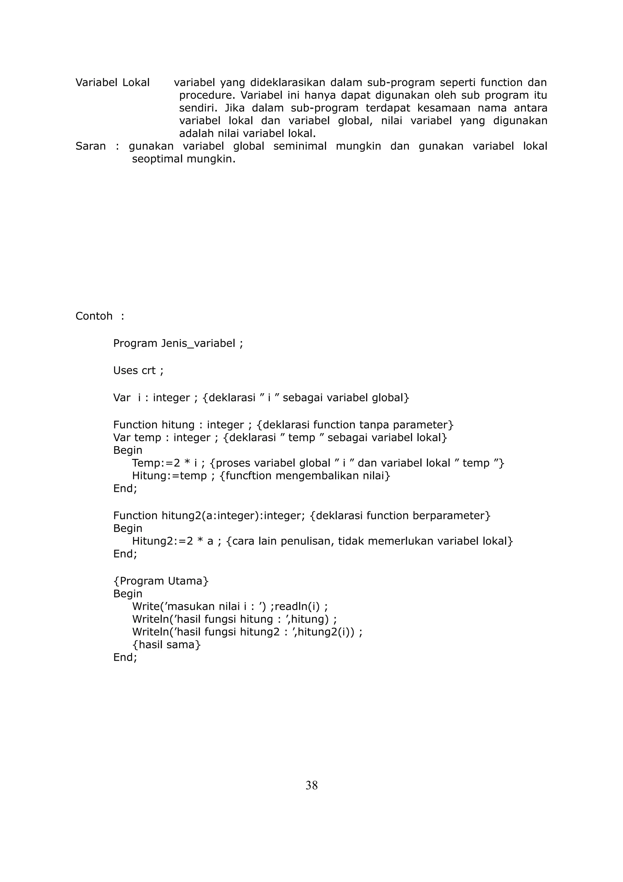 Variabel Lokal  variabel yang dideklarasikan dalam sub-program seperti function dan
                 procedure. Variabel ini hanya dapat digunakan oleh sub program itu
                 sendiri. Jika dalam sub-program terdapat kesamaan nama antara
                 variabel lokal dan variabel global, nilai variabel yang digunakan
                 adalah nilai variabel lokal.
Saran : gunakan variabel global seminimal mungkin dan gunakan variabel lokal
         seoptimal mungkin.




Contoh :

       Program Jenis_variabel ;

       Uses crt ;

       Var i : integer ; {deklarasi ” i ” sebagai variabel global}

       Function hitung : integer ; {deklarasi function tanpa parameter}
       Var temp : integer ; {deklarasi ” temp ” sebagai variabel lokal}
       Begin
          Temp:=2 * i ; {proses variabel global ” i ” dan variabel lokal ” temp ”}
          Hitung:=temp ; {funcftion mengembalikan nilai}
       End;

       Function hitung2(a:integer):integer; {deklarasi function berparameter}
       Begin
          Hitung2:=2 * a ; {cara lain penulisan, tidak memerlukan variabel lokal}
       End;

       {Program Utama}
       Begin
          Write(’masukan nilai i : ’) ;readln(i) ;
          Writeln(’hasil fungsi hitung : ’,hitung) ;
          Writeln(’hasil fungsi hitung2 : ’,hitung2(i)) ;
          {hasil sama}
       End;




                                             38
 