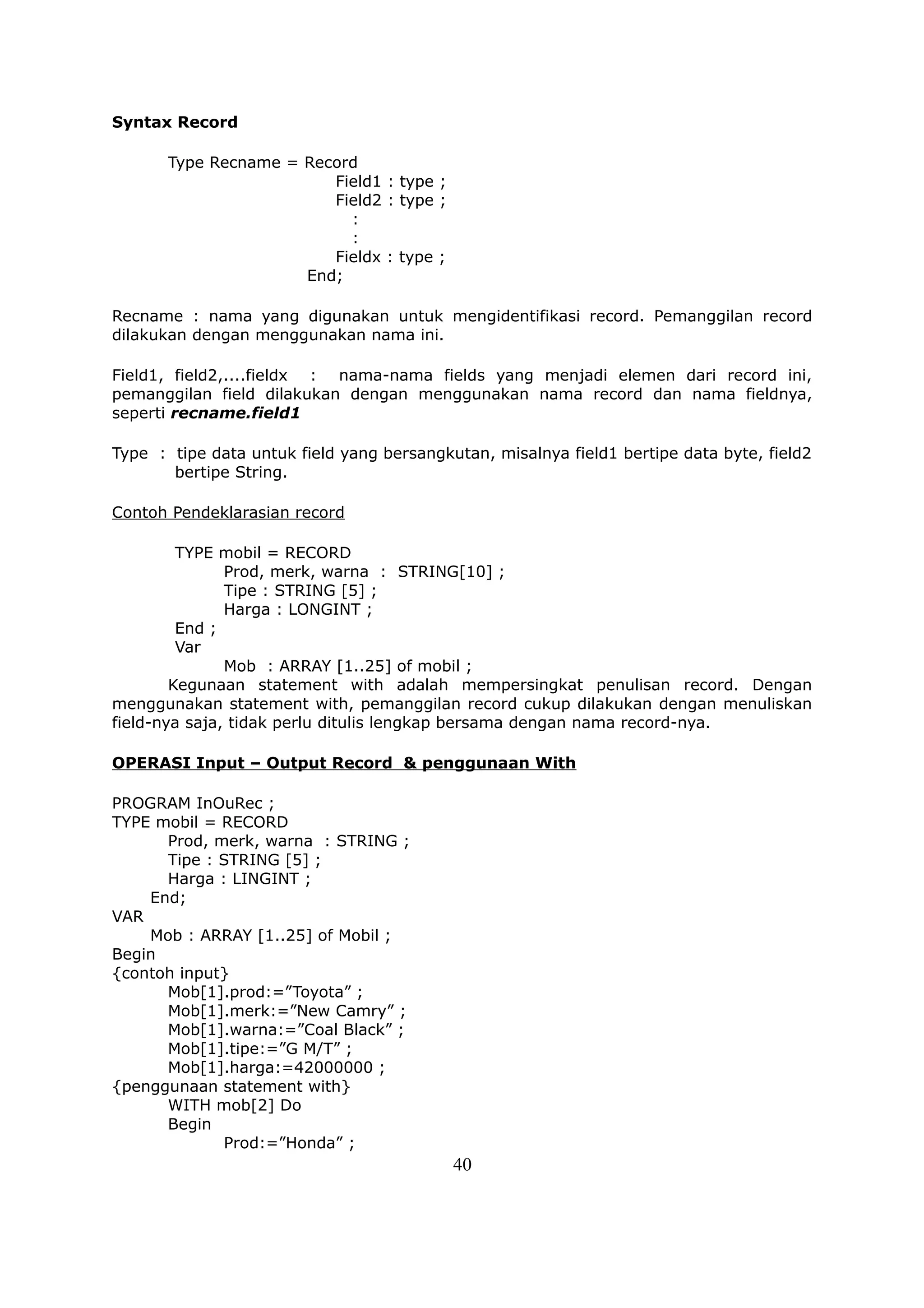 Syntax Record

       Type Recname = Record
                         Field1 : type ;
                         Field2 : type ;
                           :
                           :
                         Fieldx : type ;
                      End;

Recname : nama yang digunakan untuk mengidentifikasi record. Pemanggilan record
dilakukan dengan menggunakan nama ini.

Field1, field2,....fieldx : nama-nama fields yang menjadi elemen dari record ini,
pemanggilan field dilakukan dengan menggunakan nama record dan nama fieldnya,
seperti recname.field1

Type : tipe data untuk field yang bersangkutan, misalnya field1 bertipe data byte, field2
       bertipe String.

Contoh Pendeklarasian record

         TYPE mobil = RECORD
               Prod, merk, warna : STRING[10] ;
               Tipe : STRING [5] ;
               Harga : LONGINT ;
         End ;
         Var
               Mob : ARRAY [1..25] of mobil ;
        Kegunaan statement with adalah mempersingkat penulisan record. Dengan
menggunakan statement with, pemanggilan record cukup dilakukan dengan menuliskan
field-nya saja, tidak perlu ditulis lengkap bersama dengan nama record-nya.

OPERASI Input – Output Record & penggunaan With

PROGRAM InOuRec ;
TYPE mobil = RECORD
      Prod, merk, warna : STRING ;
      Tipe : STRING [5] ;
      Harga : LINGINT ;
    End;
VAR
    Mob : ARRAY [1..25] of Mobil ;
Begin
{contoh input}
      Mob[1].prod:=”Toyota” ;
      Mob[1].merk:=”New Camry” ;
      Mob[1].warna:=”Coal Black” ;
      Mob[1].tipe:=”G M/T” ;
      Mob[1].harga:=42000000 ;
{penggunaan statement with}
      WITH mob[2] Do
      Begin
             Prod:=”Honda” ;
                                           40
 