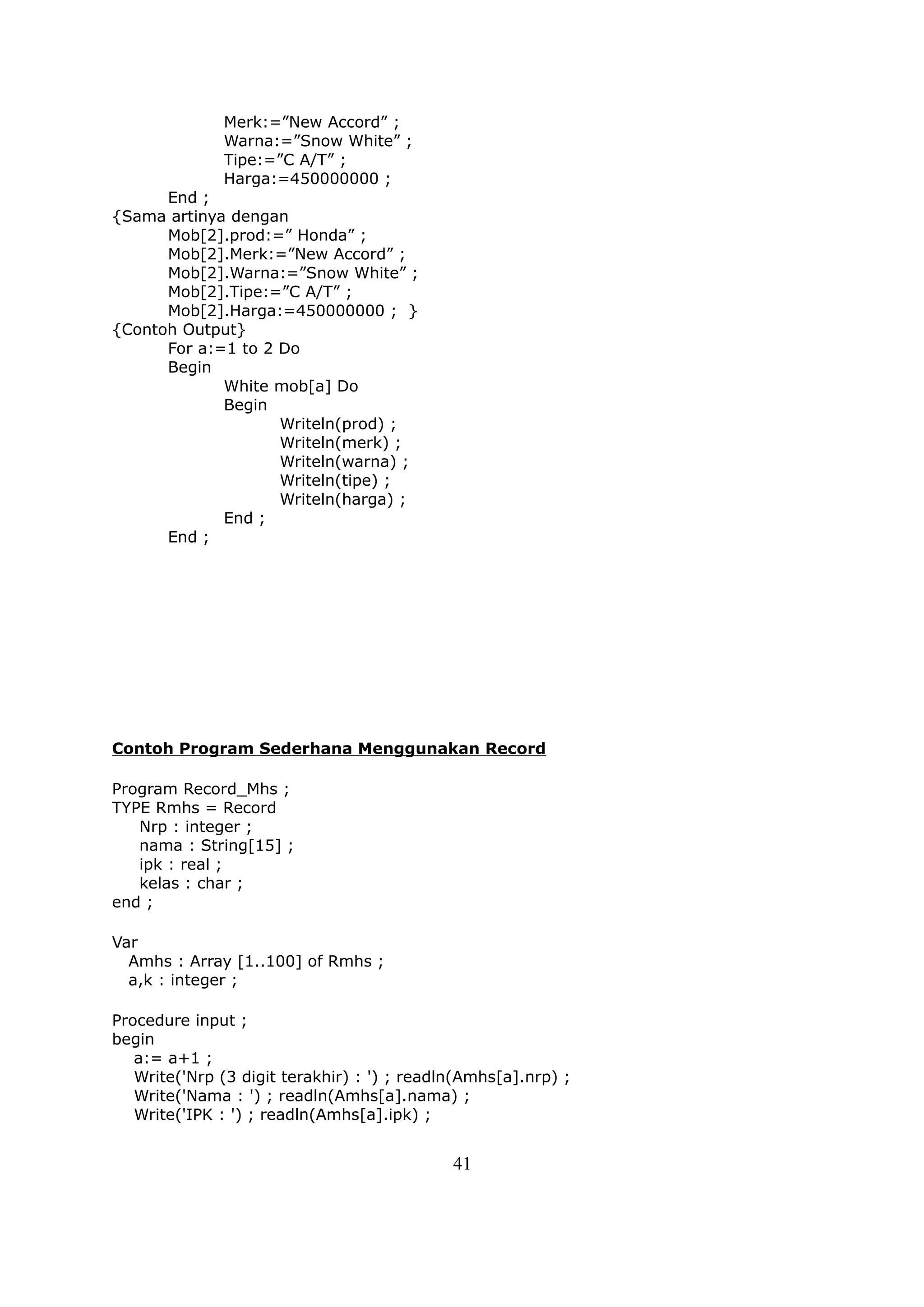 Merk:=”New Accord” ;
              Warna:=”Snow White” ;
              Tipe:=”C A/T” ;
              Harga:=450000000 ;
      End ;
{Sama artinya dengan
      Mob[2].prod:=” Honda” ;
      Mob[2].Merk:=”New Accord” ;
      Mob[2].Warna:=”Snow White” ;
      Mob[2].Tipe:=”C A/T” ;
      Mob[2].Harga:=450000000 ; }
{Contoh Output}
      For a:=1 to 2 Do
      Begin
             White mob[a] Do
             Begin
                    Writeln(prod) ;
                    Writeln(merk) ;
                    Writeln(warna) ;
                    Writeln(tipe) ;
                    Writeln(harga) ;
             End ;
      End ;




Contoh Program Sederhana Menggunakan Record

Program Record_Mhs ;
TYPE Rmhs = Record
   Nrp : integer ;
   nama : String[15] ;
   ipk : real ;
   kelas : char ;
end ;

Var
  Amhs : Array [1..100] of Rmhs ;
  a,k : integer ;

Procedure input ;
begin
   a:= a+1 ;
   Write('Nrp (3 digit terakhir) : ') ; readln(Amhs[a].nrp) ;
   Write('Nama : ') ; readln(Amhs[a].nama) ;
   Write('IPK : ') ; readln(Amhs[a].ipk) ;


                                             41
 