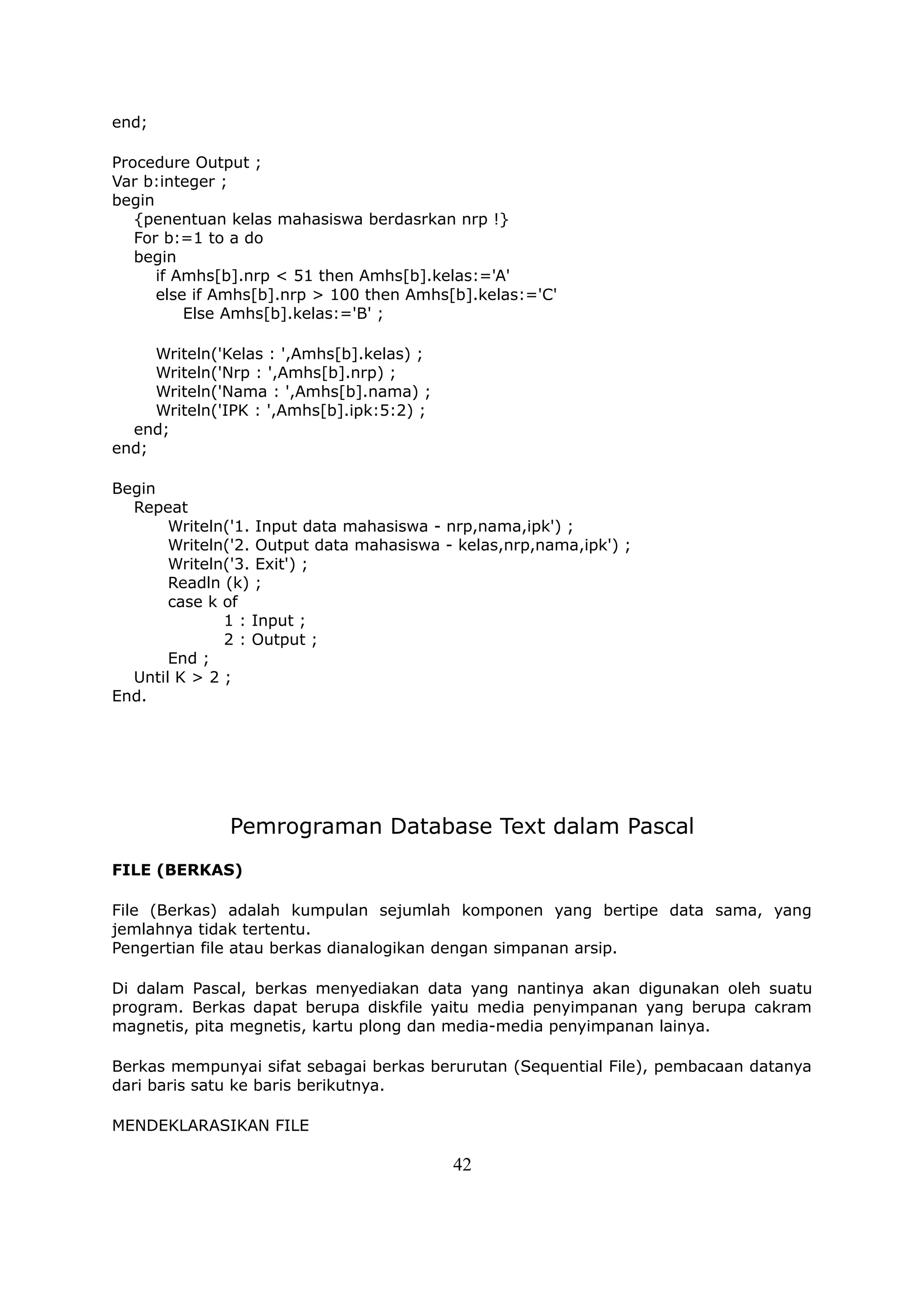 end;

Procedure Output ;
Var b:integer ;
begin
   {penentuan kelas mahasiswa berdasrkan nrp !}
   For b:=1 to a do
   begin
      if Amhs[b].nrp < 51 then Amhs[b].kelas:='A'
      else if Amhs[b].nrp > 100 then Amhs[b].kelas:='C'
          Else Amhs[b].kelas:='B' ;

     Writeln('Kelas : ',Amhs[b].kelas) ;
     Writeln('Nrp : ',Amhs[b].nrp) ;
     Writeln('Nama : ',Amhs[b].nama) ;
     Writeln('IPK : ',Amhs[b].ipk:5:2) ;
  end;
end;

Begin
  Repeat
       Writeln('1. Input data mahasiswa - nrp,nama,ipk') ;
       Writeln('2. Output data mahasiswa - kelas,nrp,nama,ipk') ;
       Writeln('3. Exit') ;
       Readln (k) ;
       case k of
              1 : Input ;
              2 : Output ;
       End ;
  Until K > 2 ;
End.




              Pemrograman Database Text dalam Pascal
FILE (BERKAS)

File (Berkas) adalah kumpulan sejumlah komponen yang bertipe data sama, yang
jemlahnya tidak tertentu.
Pengertian file atau berkas dianalogikan dengan simpanan arsip.

Di dalam Pascal, berkas menyediakan data yang nantinya akan digunakan oleh suatu
program. Berkas dapat berupa diskfile yaitu media penyimpanan yang berupa cakram
magnetis, pita megnetis, kartu plong dan media-media penyimpanan lainya.

Berkas mempunyai sifat sebagai berkas berurutan (Sequential File), pembacaan datanya
dari baris satu ke baris berikutnya.

MENDEKLARASIKAN FILE

                                           42
 