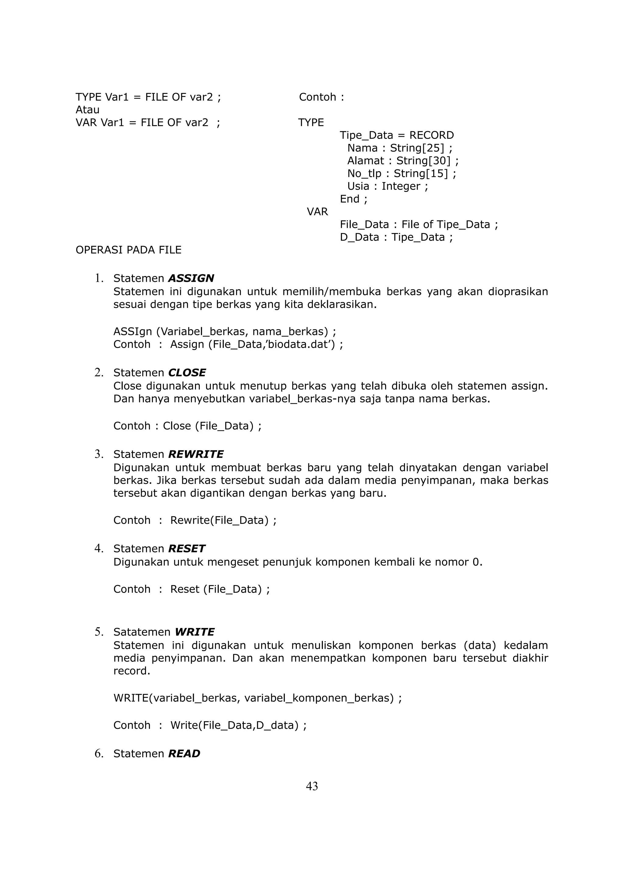 TYPE Var1 = FILE OF var2 ;              Contoh :
Atau
VAR Var1 = FILE OF var2 ;               TYPE
                                                Tipe_Data = RECORD
                                                 Nama : String[25] ;
                                                 Alamat : String[30] ;
                                                 No_tlp : String[15] ;
                                                 Usia : Integer ;
                                                End ;
                                          VAR
                                                File_Data : File of Tipe_Data ;
                                                D_Data : Tipe_Data ;
OPERASI PADA FILE

   1. Statemen ASSIGN
      Statemen ini digunakan untuk memilih/membuka berkas yang akan dioprasikan
      sesuai dengan tipe berkas yang kita deklarasikan.

      ASSIgn (Variabel_berkas, nama_berkas) ;
      Contoh : Assign (File_Data,’biodata.dat’) ;

   2. Statemen CLOSE
      Close digunakan untuk menutup berkas yang telah dibuka oleh statemen assign.
      Dan hanya menyebutkan variabel_berkas-nya saja tanpa nama berkas.

      Contoh : Close (File_Data) ;

   3. Statemen REWRITE
      Digunakan untuk membuat berkas baru yang telah dinyatakan dengan variabel
      berkas. Jika berkas tersebut sudah ada dalam media penyimpanan, maka berkas
      tersebut akan digantikan dengan berkas yang baru.

      Contoh : Rewrite(File_Data) ;

   4. Statemen RESET
      Digunakan untuk mengeset penunjuk komponen kembali ke nomor 0.

      Contoh : Reset (File_Data) ;



   5. Satatemen WRITE
      Statemen ini digunakan untuk menuliskan komponen berkas (data) kedalam
      media penyimpanan. Dan akan menempatkan komponen baru tersebut diakhir
      record.

      WRITE(variabel_berkas, variabel_komponen_berkas) ;

      Contoh : Write(File_Data,D_data) ;

   6. Statemen READ

                                         43
 