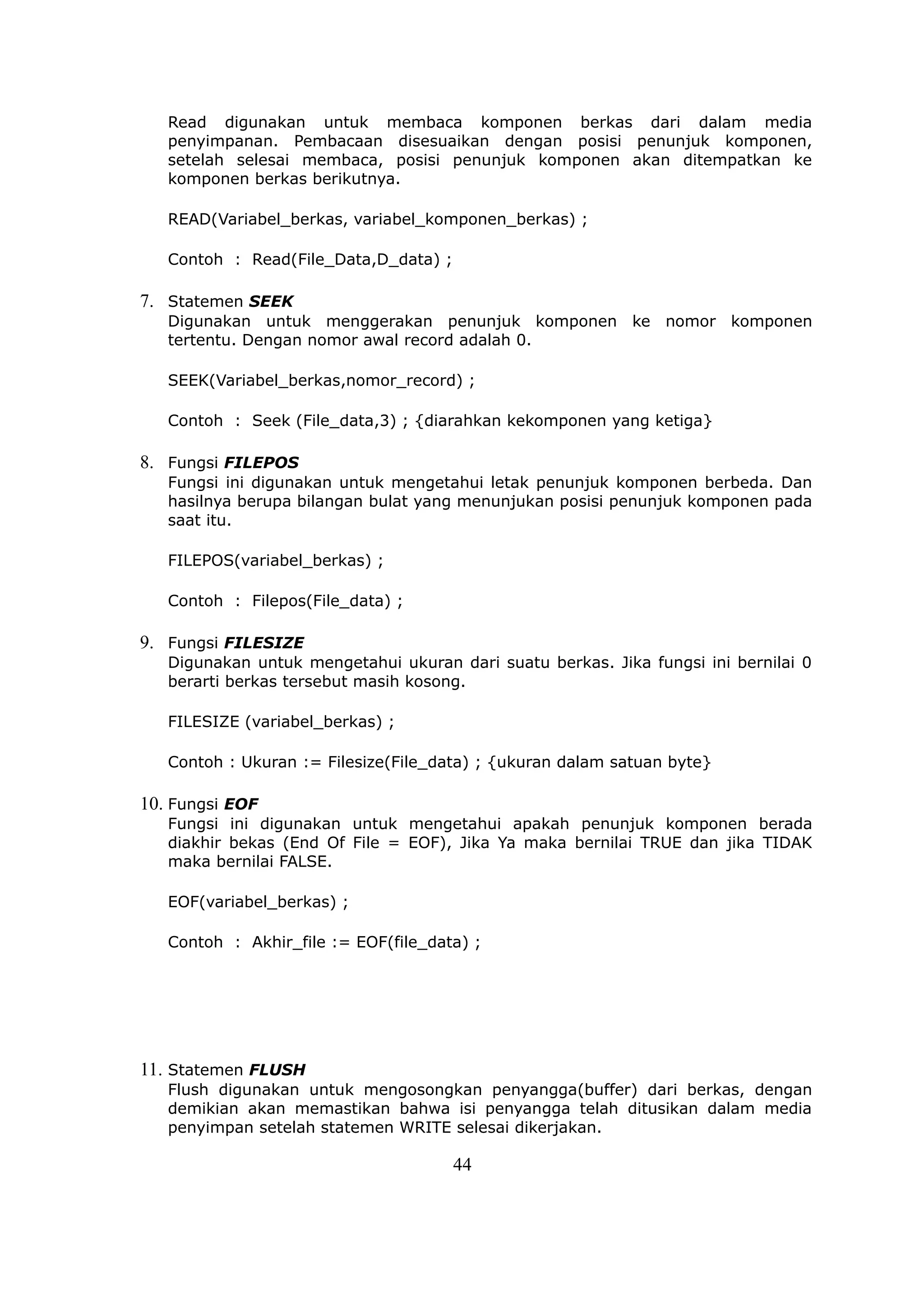 Read digunakan untuk membaca komponen berkas dari dalam media
   penyimpanan. Pembacaan disesuaikan dengan posisi penunjuk komponen,
   setelah selesai membaca, posisi penunjuk komponen akan ditempatkan ke
   komponen berkas berikutnya.

   READ(Variabel_berkas, variabel_komponen_berkas) ;

   Contoh : Read(File_Data,D_data) ;

7. Statemen SEEK
   Digunakan untuk menggerakan penunjuk komponen ke nomor komponen
   tertentu. Dengan nomor awal record adalah 0.

   SEEK(Variabel_berkas,nomor_record) ;

   Contoh : Seek (File_data,3) ; {diarahkan kekomponen yang ketiga}

8. Fungsi FILEPOS
   Fungsi ini digunakan untuk mengetahui letak penunjuk komponen berbeda. Dan
   hasilnya berupa bilangan bulat yang menunjukan posisi penunjuk komponen pada
   saat itu.

   FILEPOS(variabel_berkas) ;

   Contoh : Filepos(File_data) ;

9. Fungsi FILESIZE
   Digunakan untuk mengetahui ukuran dari suatu berkas. Jika fungsi ini bernilai 0
   berarti berkas tersebut masih kosong.

   FILESIZE (variabel_berkas) ;

   Contoh : Ukuran := Filesize(File_data) ; {ukuran dalam satuan byte}

10. Fungsi EOF
   Fungsi ini digunakan untuk mengetahui apakah penunjuk komponen berada
   diakhir bekas (End Of File = EOF), Jika Ya maka bernilai TRUE dan jika TIDAK
   maka bernilai FALSE.

   EOF(variabel_berkas) ;

   Contoh : Akhir_file := EOF(file_data) ;




11. Statemen FLUSH
   Flush digunakan untuk mengosongkan penyangga(buffer) dari berkas, dengan
   demikian akan memastikan bahwa isi penyangga telah ditusikan dalam media
   penyimpan setelah statemen WRITE selesai dikerjakan.

                                       44
 