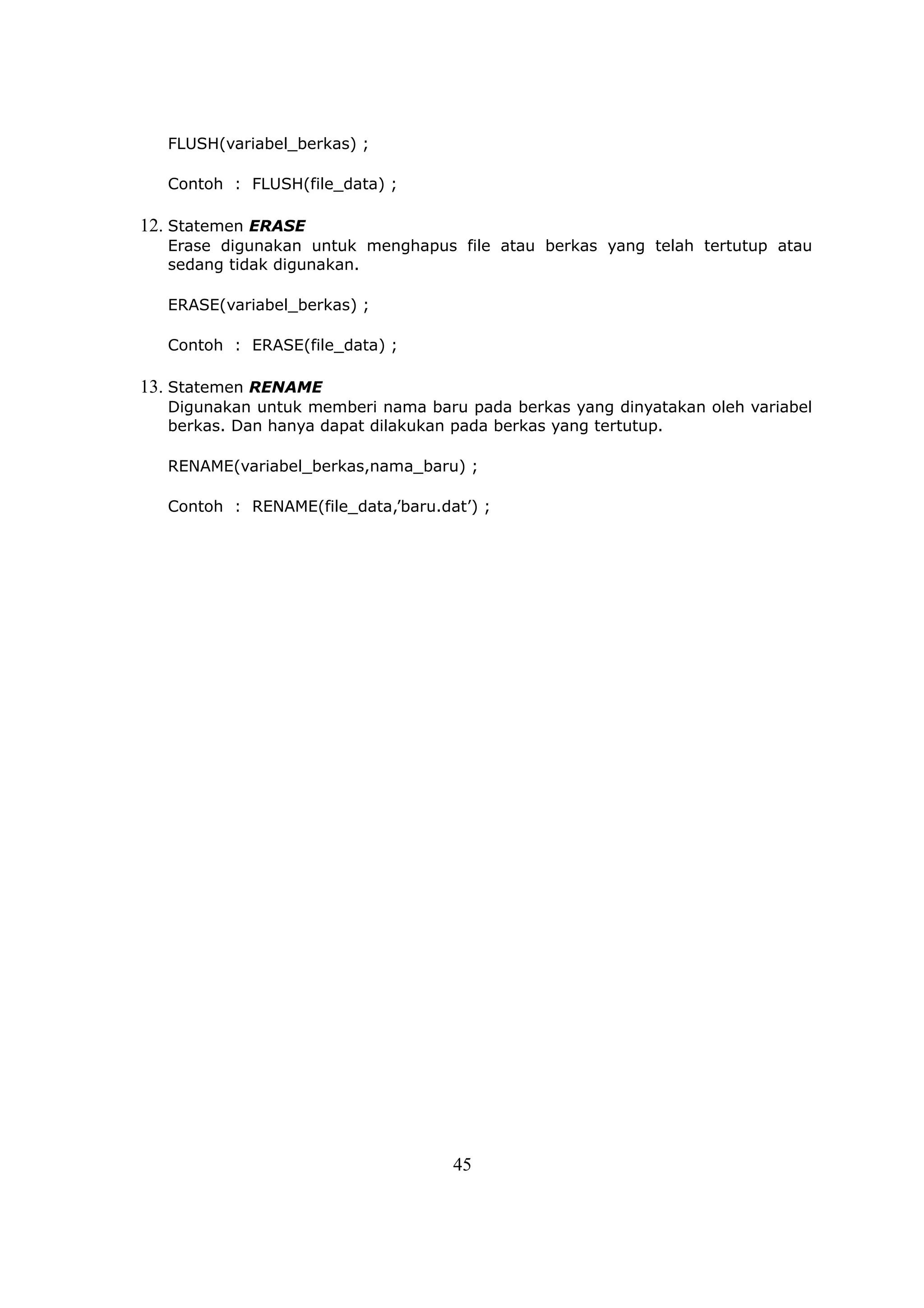 FLUSH(variabel_berkas) ;

   Contoh : FLUSH(file_data) ;

12. Statemen ERASE
   Erase digunakan untuk menghapus file atau berkas yang telah tertutup atau
   sedang tidak digunakan.

   ERASE(variabel_berkas) ;

   Contoh : ERASE(file_data) ;

13. Statemen RENAME
   Digunakan untuk memberi nama baru pada berkas yang dinyatakan oleh variabel
   berkas. Dan hanya dapat dilakukan pada berkas yang tertutup.

   RENAME(variabel_berkas,nama_baru) ;

   Contoh : RENAME(file_data,’baru.dat’) ;




                                     45
 