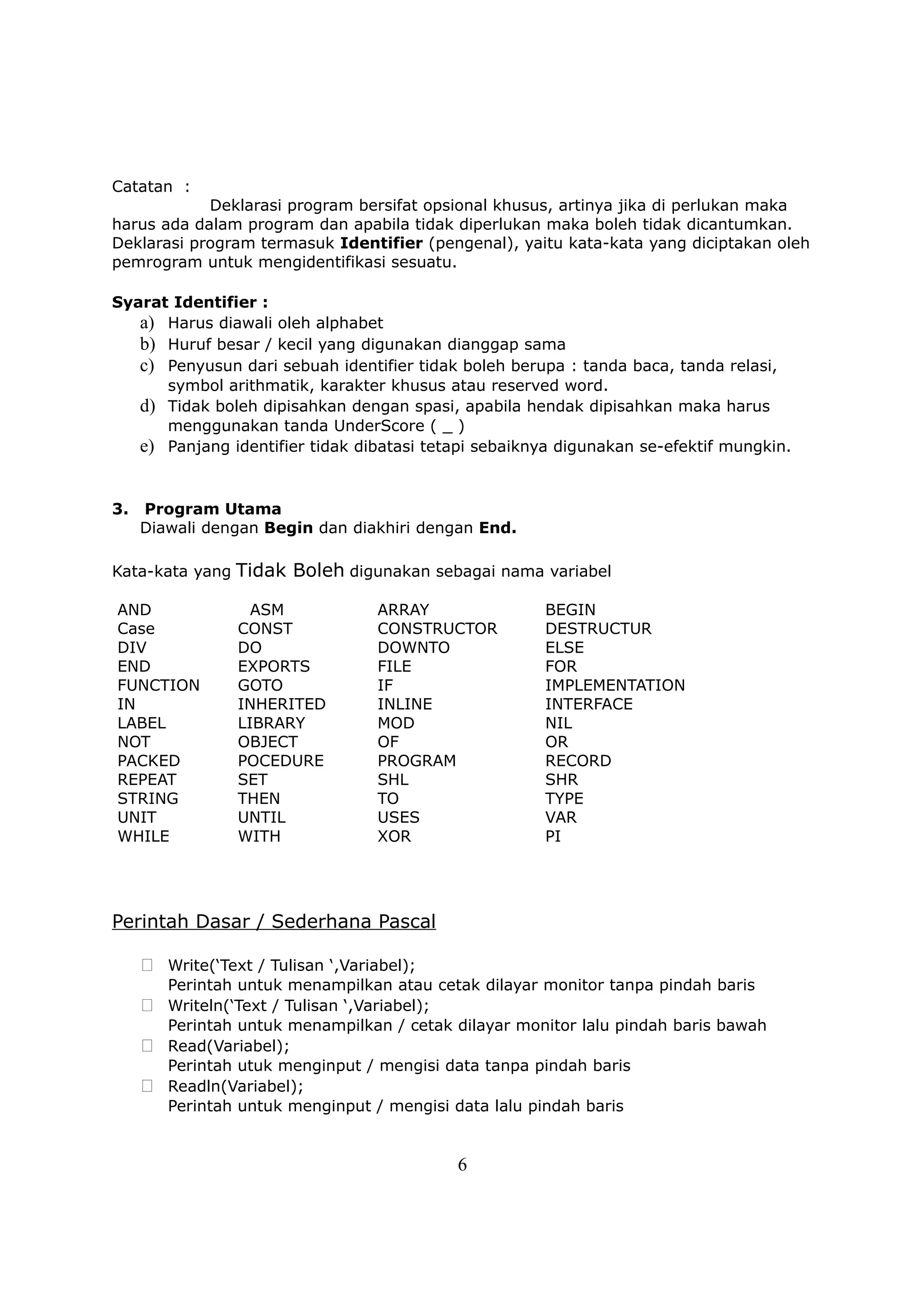 Catatan :
            Deklarasi program bersifat opsional khusus, artinya jika di perlukan maka
harus ada dalam program dan apabila tidak diperlukan maka boleh tidak dicantumkan.
Deklarasi program termasuk Identifier (pengenal), yaitu kata-kata yang diciptakan oleh
pemrogram untuk mengidentifikasi sesuatu.

Syarat Identifier :
   a) Harus diawali oleh alphabet
   b) Huruf besar / kecil yang digunakan dianggap sama
   c) Penyusun dari sebuah identifier tidak boleh berupa : tanda baca, tanda relasi,
      symbol arithmatik, karakter khusus atau reserved word.
   d) Tidak boleh dipisahkan dengan spasi, apabila hendak dipisahkan maka harus
      menggunakan tanda UnderScore ( _ )
   e) Panjang identifier tidak dibatasi tetapi sebaiknya digunakan se-efektif mungkin.


3.   Program Utama
     Diawali dengan Begin dan diakhiri dengan End.

Kata-kata yang Tidak Boleh digunakan sebagai nama variabel

AND                ASM              ARRAY             BEGIN
Case             CONST              CONSTRUCTOR       DESTRUCTUR
DIV              DO                 DOWNTO            ELSE
END              EXPORTS            FILE              FOR
FUNCTION         GOTO               IF                IMPLEMENTATION
IN               INHERITED          INLINE            INTERFACE
LABEL            LIBRARY            MOD               NIL
NOT              OBJECT             OF                OR
PACKED           POCEDURE           PROGRAM           RECORD
REPEAT           SET                SHL               SHR
STRING           THEN               TO                TYPE
UNIT             UNTIL              USES              VAR
WHILE            WITH               XOR               PI




Perintah Dasar / Sederhana Pascal

      Write(‘Text / Tulisan ‘,Variabel);
        Perintah untuk menampilkan atau cetak dilayar monitor tanpa pindah baris
      Writeln(‘Text / Tulisan ‘,Variabel);
       Perintah untuk menampilkan / cetak dilayar monitor lalu pindah baris bawah
      Read(Variabel);
       Perintah utuk menginput / mengisi data tanpa pindah baris
      Readln(Variabel);
       Perintah untuk menginput / mengisi data lalu pindah baris


                                              6
 