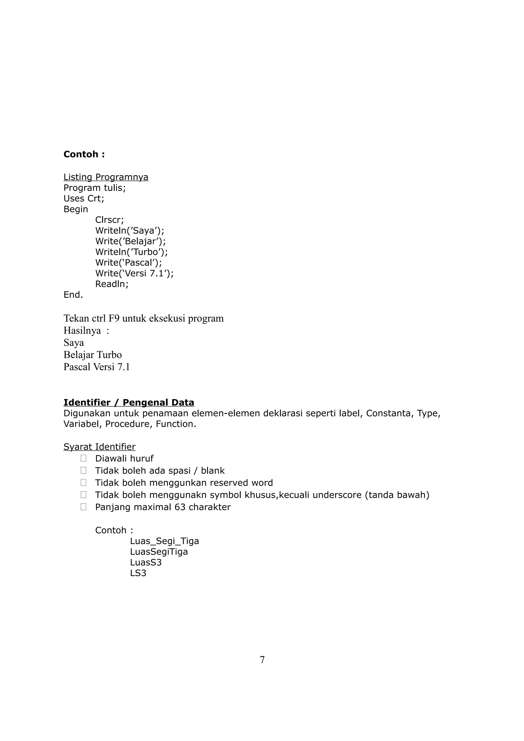 Contoh :

Listing Programnya
Program tulis;
Uses Crt;
Begin
        Clrscr;
        Writeln(’Saya’);
        Write(’Belajar’);
        Writeln(’Turbo’);
        Write(‘Pascal’);
        Write(‘Versi 7.1’);
        Readln;
End.

Tekan ctrl F9 untuk eksekusi program
Hasilnya :
Saya
Belajar Turbo
Pascal Versi 7.1


Identifier / Pengenal Data
Digunakan untuk penamaan elemen-elemen deklarasi seperti label, Constanta, Type,
Variabel, Procedure, Function.

Syarat Identifier
    Diawali huruf
    Tidak boleh ada spasi / blank
    Tidak boleh menggunkan reserved word
    Tidak boleh menggunakn symbol khusus,kecuali underscore (tanda bawah)
    Panjang maximal 63 charakter

       Contoh :
              Luas_Segi_Tiga
              LuasSegiTiga
              LuasS3
              LS3




                                         7
 