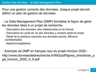 Gestion des données : le Data Management Plan
12
Pour une gestion correcte des données, chaque projet devrait
définir un plan de gestion de données
 Le Data Management Plan (DMP) formalise la façon de gérer
les données liées à un projet de recherche
- Description des données, des métadonnées et du format
- Description du cycle de vie des données y compris après le projet
- Détail de la politique associée aux données (accès, diffusion,
confidentialité)
- Aspects budgétaires
 Exemple de DMP en français issu du projet Horizon 2020 :
http://www.donneesdelarecherche.fr/IMG/pdf/lignes_directrices_p
gd_horizon_2020_tr_fr.pdf
 