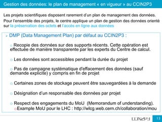 Gestion des données: le plan de management « en vigueur » au CCIN2P3
13
 DMP (Data Management Plan) par défaut au CCIN2P3 :
o Recopie des données sur des supports récents. Cette opération est
effectuée de manière transparente par les experts du Centre de calcul.
o Les données sont accessibles pendant la durée du projet
o Pas de campagne systématique d'effacement des données (sauf
demande explicite) y compris en fin de projet
o Certaines zones de stockage peuvent être sauvegardées à la demande
o Désignation d’un responsable des données par projet
o Respect des engagements du MoU (Memorandum of understanding).
oExample MoU pour le LHC : http://wlcg.web.cern.ch/collaboration/mou
Les projets scientifiques disposent rarement d’un plan de management des données.
Pour l’ensemble des projets, le centre applique un plan de gestion des données orienté
sur la préservation des octets et l’accès en ligne aux données
 