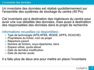 L’inventaire des données
15
Un inventaire des données est réalisé quotidiennement sur
l’ensemble des systèmes de stockage du centre (40 Po)
Cet inventaire est à destination des ingénieurs du centre pour
avoir une vue détaillée des données, mais aussi à destination
des responsables des données dans le projet de recherche
Informations recueillies (si disponibles) :
 Type de technologie (AFS,HPSS, IRODS, GPFS, DCACHE)
 Propriétaire du fichier, nom du projet
 Répertoire parent
 Nombre de fichiers, sous-répertoires, liens
 Espace utilisé, quota alloué
 Date de dernière modification
 Date de dernier accès
Il a fallu plus de deux ans pour mettre en place l’inventaire
 