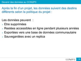 Devenir des données au CCIN2P3
18
Après la fin d’un projet, les données suivent des destins
différents selon la politique du projet :
Les données peuvent :
 Etre supprimées
 Restées accessibles en ligne pendant plusieurs années
 Exportées vers une base de données communautaire
 Sauvegardées avec un replica
 