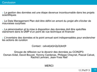 Conclusion
19
 La gestion des données est une étape devenue incontournable dans les projets
scientifiques
 Le Data Management Plan doit être défini en amont du projet afin d’éviter de
mauvaises surprises
 La pérennisation et la mise à disposition des données doit être spécifiée
clairement dans le DMP d’un point de vue technique et financier
 L’inventaire des données et le point annuel sont indispensables pour enclencher
les actions de curation
Contact : calvat(at)in2p3(dot)fr
Groupe de réflexion sur le devenir des données au CCIN2P3:
Osman Aïdel, David Bouvet, Yonnny Cardenas, Philippe Cheynet, Pascal Calvat,
Rachid Lemrani, Jean-Yves Nief
MERCI
 