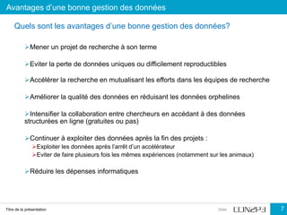Avantages d’une bonne gestion des données
Titre de la présentation Date 7
Mener un projet de recherche à son terme
Eviter la perte de données uniques ou difficilement reproductibles
Accélérer la recherche en mutualisant les efforts dans les équipes de recherche
Améliorer la qualité des données en réduisant les données orphelines
Intensifier la collaboration entre chercheurs en accédant à des données
structurées en ligne (gratuites ou pas)
Continuer à exploiter des données après la fin des projets :
Exploiter les données après l’arrêt d’un accélérateur
Eviter de faire plusieurs fois les mêmes expériences (notamment sur les animaux)
Réduire les dépenses informatiques
Quels sont les avantages d’une bonne gestion des données?
 