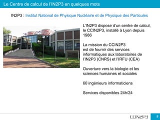 Le Centre de calcul de l’IN2P3 en quelques mots
8
8
L’IN2P3 dispose d’un centre de calcul,
le CCIN2P3, installé à Lyon depuis
1986
La mission du CCIN2P3
est de fournir des services
informatiques aux laboratoires de
l’IN2P3 (CNRS) et l’IRFU (CEA)
Ouverture vers la biologie et les
sciences humaines et sociales
60 ingénieurs informaticiens
Services disponibles 24h/24
IN2P3 : Institut National de Physique Nucléaire et de Physique des Particules
 