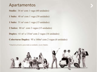 Apartamentos 
Studio: 34 m² com 1 vaga (60 unidades) 
1 Suíte: 48 m² com 1 vaga (30 unidades) 
1 Suíte: 51 m² com 1 vaga (15 unidades) 
2 Suítes: 80 m² com 2 vagas (15 unidades) 
Duplex: 61 m² a 131m² com 2 vagas (16 unidades) 
Coberturas Duplex: 95 a 160m² com 2 vagas (6 unidades) 
* Depósito privativo para todas as unidades, exceto Studios 
 