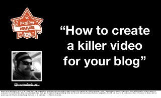 “How to create
a killer video
for your blog”
@moviesbydepuhl
Pascal loves telling the stories of his clients. He’s passionate about crafting those into engaging visual content, that inspires his client’s customers to act. Pascal’s been creating photographs for over 20 years for a large variety of
companies from multi-billon dollar global brands to local start ups. He recently began producing video and his work has been aired on National Geographic, the BBC and many of his photography clients. You want to know what his
secret sauce is? Why his stories change the minds of his audiences? It’s three little words …
 