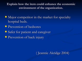Explain how the item could enhance the economic
        environment of the organization.

   Major competitor in the market for specialty
    hospital beds.
   Prevention of bedsores
   Safer for patient and caregiver
   Prevention of back injury



                       ( Jeannie Akridge 2004)
 