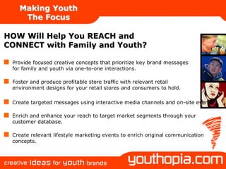 Making Youth
    The Focus

HOW Will Help You REACH and
CONNECT with Family and Youth?

 Provide focused creative concepts that prioritize key brand messages
 for family and youth via one-to-one interactions.

 Foster and produce profitable store traffic with relevant retail
 environment designs for your retail stores and consumers to hold.

 Create targeted messages using interactive media channels and on-site events.

 Enrich and enhance your reach to target market segments through your
 customer database.

 Create relevant lifestyle marketing events to enrich original communication
 concepts.
 