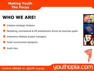 Making Youth
   The Focus


WHO WE ARE!
 Creative strategic thinkers

 Marketing, promotional & PR practitioners driven by business goals

 Interactive lifestyle project managers

 Youth environment designers

 Youth fans
 