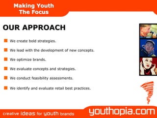 Making Youth
    The Focus


OUR APPROACH
 We create bold strategies.

 We lead with the development of new concepts.

 We optimize brands.

 We evaluate concepts and strategies.

 We conduct feasibility assessments.

 We identify and evaluate retail best practices.
 