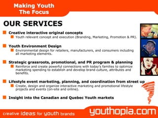 Making Youth
    The Focus

OUR SERVICES
 Creative interactive original concepts
    Youth relevant concept and execution (Branding, Marketing, Promotion & PR).


 Youth Environment Design
    Environmental design for retailers, manufacturers, and consumers including
    all marketing elements.

 Strategic grassroots, promotional, and PR program & planning
    Reinforce and create powerful connections with today’s families to optimize
    marketing spending to establish and develop brand culture, attributes and
    benefits.

 Lifestyle event marketing, planning, and coordination from street up
    Create, design and organize interactive marketing and promotional lifestyle
    projects and events (on-site and online).

 Insight into the Canadian and Quebec Youth markets
 