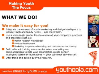 Making Youth
    The Focus


WHAT WE DO!
We make it easy for you!
 Integrate the concept of youth marketing and design intelligence to
 include youth and family needs — and meet them.
 Use a wide-angle gender lens to review all your company’s practices
 and processes such as:
        Market research methodology
        Product development
        Marketing programs, advertising, and customer service training
 Build relevant training materials for sales, marketing and
 communications to help your organization create gender
 intelligent customer touch points — your customer service staff.
 Offer trend and design guerrilla research.
 