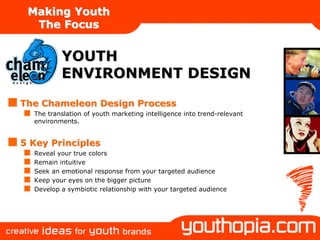 Making Youth
  The Focus


          YOUTH
          ENVIRONMENT DESIGN
The Chameleon Design Process
  The translation of youth marketing intelligence into trend-relevant
  environments.


5 Key Principles
  Reveal your true colors
  Remain intuitive
  Seek an emotional response from your targeted audience
  Keep your eyes on the bigger picture
  Develop a symbiotic relationship with your targeted audience
 