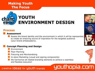 Making Youth
    The Focus


            YOUTH
            ENVIRONMENT DESIGN
Process
  Assessment
     Assess the brand identity and the environment in which it will be represented,
     to create an enduring source of inspiration for the targeted audience
     (your brand ambassadors).


  Concept Planning and Design
     Environment
     Floor Planning
     Fixturing and Merchandising
     In-store Marketing (visual and signing components)
     We harmonize all related branding elements to achieve a seamless
     and flawless execution
 
