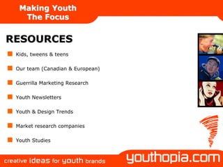 Making Youth
   The Focus


RESOURCES
 Kids, tweens & teens

 Our team (Canadian & European)

 Guerrilla Marketing Research

 Youth Newsletters

 Youth & Design Trends

 Market research companies

 Youth Studies
 