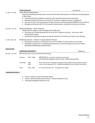 Pascale Roberts
- 3 -
AVON PRODUCTS NEW YORK, NY
Jun 1987 – Dec 1989 Senior Merchandising Planner
Planned, coordinated and reported on sales and profit objectives/results for 13 brochures annually (approx.
$ 400 million).
 Created promotions designed to maximize sales rep activity and consumer purchases.
 Reported sales/profit forecasts and results for 9 product categories to senior management.
 Executed 1st ever continuity program & regional brochure which liquidated $20MM+ excess inventory.
 Managed and trained staff of 4 on all aspects of presentation, evaluation and execution of plans.
May 1986 – Jun 1987 Marketing Manager – Men’s Fragrance
Responsible for category’s annual budget and strategic plan.
 Conceived and initiated development for three men’s fragrance launches, - Brisk Spice, Wild
Country Musk, Legacy.
 Developed new products program w/ specific attention to Christmas and Father’s Day offerings.
Jul 1985 – May 1986 Marketing Associate – Women’s Fragrance/Special Projects
 Developed Imari Bath Line. Delivered net sales of $1.3MM in first two weeks on the market.
 Developed a proposal for a marketing data warehouse. Presented findings to the entire Product
Development/Marketing Leadership team.
EDUCATION
FORDHAM UNIVERSITY BRONX, NY
Sep 1981 – May 1985 BA (concentration in Communications & Broadcasting)
Activities 1981 – 1985 WFUV 90.7FM - Student Run 50,000-watt Radio Station
STUDIO/OFFSITE ENGINEER, ON-AIR TALENT, PRODUCTION DIRECTOR
Internships 1985 Pfizer Corp. NY, NY – Compiled competitive market data for Coty Cosmetics Division.
1984 Foote, Cone & Belding NY, NY – Updated demographic stats for Media Planning Grp.
Work 1981 – 1985 Air France JFK Airport, NY – Passenger Service Agent
LANGUAGES/SKILLS
 Fluent in Spanish, French and Haitian Kreyol.
 Fluent in Microsoft Office Suite Products – Word, PowerPoint, Excel
 Working Knowledge of Salesforce.com
 