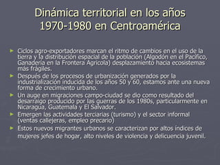 Dinámica territorial en los años 1970-1980 en Centroamérica Ciclos agro-exportadores marcan el ritmo de cambios en el uso de la tierra y la distribución espacial de la población (Algodón en el Pacífico, Ganadería en la Frontera Agricola) desplazamiento hacia ecosistemas más frágiles. Después de los procesos de urbanización generados por la industrialización inducida de los años 50 y 60, estamos ante una nueva forma de crecimiento urbano. Un auge en migraciones campo-ciudad se dio como resultado del desarraigo producido por las guerras de los 1980s, particularmente en Nicaragua, Guatemala y El Salvador. Emergen las actividades terciarias (turismo) y el sector informal (ventas callejeras, empleo precario) Estos nuevos migrantes urbanos se caracterizan por altos índices de mujeres jefes de hogar, alto niveles de violencia y delicuencia juvenil.   