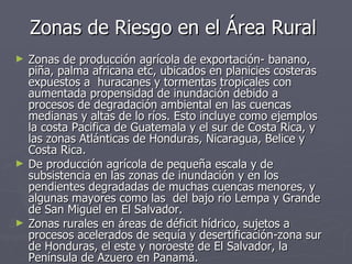 Zonas de Riesgo en el Área Rural Zonas de producción agrícola de exportación- banano, piña, palma africana etc, ubicados en planicies costeras expuestos a  huracanes y tormentas tropicales con aumentada propensidad de inundación debido a procesos de degradación ambiental en las cuencas medianas y altas de lo ríos. Esto incluye como ejemplos la costa Pacifica de Guatemala y el sur de Costa Rica, y las zonas Atlánticas de Honduras, Nicaragua, Belice y Costa Rica. De producción agrícola de pequeña escala y de subsistencia en las zonas de inundación y en los pendientes degradadas de muchas cuencas menores, y algunas mayores como las  del bajo río Lempa y Grande de San Miguel en El Salvador. Zonas rurales en áreas de déficit hídrico, sujetos a procesos acelerados de sequía y desertificación-zona sur de Honduras, el este y noroeste de El Salvador, la Península de Azuero en Panamá. 