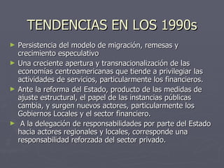TENDENCIAS EN LOS 1990s Persistencia del modelo de migración, remesas y crecimiento especulativo Una creciente apertura y transnacionalización de las economías centroamericanas que tiende a privilegiar las actividades de servicios, particularmente los financieros. Ante la reforma del Estado, producto de las medidas de ajuste estructural, el papel de las instancias públicas cambia, y surgen nuevos actores, particularmente los Gobiernos Locales y el sector financiero.  A la delegación de responsabilidades por parte del Estado hacia actores regionales y locales, corresponde una responsabilidad reforzada del sector privado. 