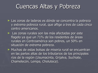 Cuencas Altas y Pobreza Las zonas de laderas es dónde se concentra la pobreza y extrema pobreza rural, que aflige a tres de cada cinco centro americanos. Las zonas rurales son las más afectadas por este flagelo ya que un 71% de los residentes de áreas rurales en Centroamérica son pobres, un 50% en situación de extrema pobreza.  Muchas de estas bolsas de miseria rural se encuentran en las partes altas de los tributarios de los principales ríos de la región (Usumacinta, Grijalva, Suchiate, Chamelecón, Lempa, Choluteca). 