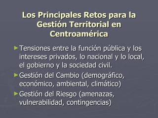 Los Principales Retos para la Gestión Territorial en Centroamérica Tensiones entre la función pública y los intereses privados, lo nacional y lo local, el gobierno y la sociedad civil. Gestión del Cambio (demográfico, económico, ambiental, climático) Gestión del Riesgo (amenazas, vulnerabilidad, contingencias) 